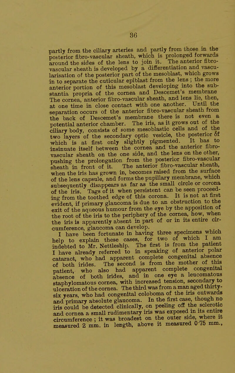 partly from the ciliary arteries and partly from those m the posterior fibro-vascular sheath, which is prolonged forwards around the sides of the lens to join it. The anterior fibro- Tascular sheath is developed by a differentiation and vascu- larisation of the posterior part of the mesoblast, which grows in to separate the cuticular epiblast from the lens ; the more anterior portion of this mesoblast developing into the sub- stantia propria of the cornea and Descemet's membrane The cornea, anterior fibro-vascular sheath, and lens lie, then, at one time in close contact with one another. Until the separation occurs of the anterior fibro-vascular sheath from the back of Descemet's membrane there is not even a potential anterior chamber. The iris, as it grows out of the ciliary body, consists of some mesoblastic cells and of the two layers of the secondary optic vesicle, the posterior 6f which is at first only slightly pigmented. It has to insinuate itself between the cornea and the anterior fibro- vascular sheath on the one side, and the lens on the other, pushing the prolongation from the posterior fibro-vascular sheath in front of it. The anterior fibro-vascular sheath, when the iris has grown in, becomes raised from the surface of the lens capsule, and forms the pupillary membrane, which subsequently disappears as far as the small circle or corona of the iris. Tags of it when persistent can be seen proceed- ing from the toothed edge of this corona. It is not at first evident, if primary glaucoma is due to an obstruction to the exit of the aaueous humour from the eye by the apposition of the root of the iris to the periphery of the cornea, how, when the iris is apparently absent in part of or in its entire cir- cumference, glaucoma can develop. I have been fortunate in having three specimens which help to explain these cases, for two of which I am indebted to Mr. Nettleship. The first is from the patient I have ah:eady referred to in speaking of anterior polar cataract, who had apparent complete congenital absence of both irides. The second is from the mother ot this patient, who also had apparent complete congenital absence of both irides, and in one eye a leucomatons staphylomatous cornea, with increased tension, secondary to ulceration of the cornea. The third was from a man aged thirty- six years, who had congenital coloboma of the iris outwards and primary absolute glaucoma. In the first case though no iris could be detected clinically, on peeling ofi the sclerotic and cornea a small rudimentary iris was exposed in its entire circumference ; it was broadest on the outer side, where it measured 2 mm. in length, above it measured 0-75 mm.,