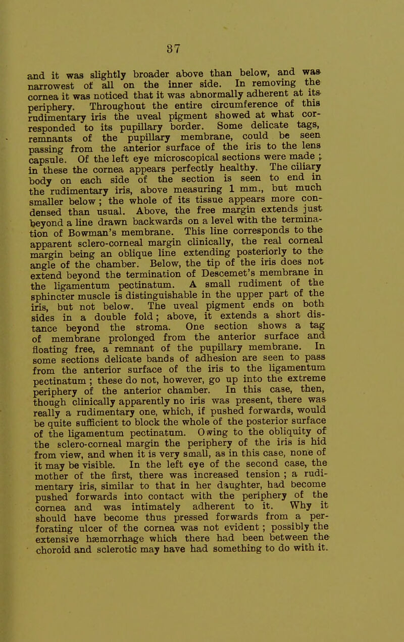 and it was slightly broader above than below, and wa» narrowest of all on the inner side. In removing the cornea it was noticed that it was abnormally adherent at its- periphery. Throughout the entire circumference of this rudimentary iris the uveal pigment showed at what cor- responded to its pupillary border. Some delicate tags, remnants of the pupillary membrane, could be seen passing from the anterior surface of the iris to the lens capsule. Of the left eye microscopical sections were made ; in these the cornea appears perfectly healthy. The ciliary body on each side of the section is seen to end in the rudimentary iris, above measuring 1 mm., but much smaller below; the whole of its tissue appears more con- densed than usual. Above, the free margin extends just beyond a line drawn backwards on a level with the termina- tion of Bowman's membrane. This line corresponds to the apparent sclero-corneal margin clinically, the real corneal margin being an oblique line extending posteriorly to the angle of the chamber. Below, the tip of the iris does not extend beyond the termination of Descemet's membrane in the ligamentum pectinatum. A small rudiment of the sphincter muscle is distinguishable in the upper part of the iris, but not below. The uveal pigment ends on both sides in a double fold; above, it extends a short dis- tance beyond the stroma. One section shows a tag of membrane prolonged from the anterior surface and floating free, a remnant of the pupillary membrane. In some sections delicate bands of adhesion are seen to pass from the anterior surface of the iris to the ligamentum pectinatum ; these do not, however, go up into the extreme periphery of the anterior chamber. In this case, then, though clinically apparently no iris was present, there was really a rudimentary one, which, if pushed forwards, would be quite sufficient to block the whole of the posterior surface of the ligamentum pectinatum. Owing to the obliquity of the sclero-corneal margin the periphery of the iris is hid from view, and when it is very small, as in this case, none of it may be visible. In the left eye of the second case, the mother of the first, there was increased tension ; a rudi- mentary iris, similar to that in her daughter, had become pushed forwards into contact with the periphery of the cornea and was intimately adherent to it. Why it should have become thus pressed forwards from a per- forating ulcer of the cornea was not evident; possibly the extensive haemorrhage which there had been between the choroid and sclerotic may have had something to do with it.