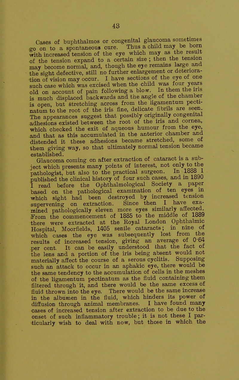 48 Cases of buphthalmos or congenital glaucoma sometimes go on to a spontaneous cure. Thus a child may be born with increased tension of the eye which may as the result of the tension expand to a certain size ; then the tension may become normal, and, though the eye remams large and the sight defective, stiU no further enlargement or deteriora- tion of vision may occur. I have sections of the eye of one such case which was excised when the chUd was four years old on account of pain following a blow. In them the ins is much displaced backwards and the angle of the chamber is open, but stretching across from the ligamentum pecti- natum to the root of the iris fine, delicate fibrils are seen The appearances suggest that possibly originally congenital adhesions existed between the root of the iris and cornea, which checked the exit of aqueous humour from the eye, and that as this accumulated in the anterior chamber and distended it these adhesions became stretched, some of them giving way, so that ultimately normal tension became c s ti3jbli sh < Glaucoma coming on after extraction of cataract is a sub- ject which presents many points of interest, not only to the pathologist, but also to the practical surgeon. In looo 1 published the clinical history of four such cases, and in 1890 I read before the Ophthalmological Society a paper based on the pathological examination of ten eyes in which sight had been destroyed by increased tension supervening on extraction. Since then I have exa- mined pathologically eleven more eyes similarly aflEected. J'rom the commencement of 1885 to the middle of 1889 there were extracted at the Royal London Ophthalmic Hospital, Moorfields, 1405 senile cataracts; in nine of which cases the eye was subsequently lost from the results of increased tension, giving an average of 0-64 per cent. It can be easily understood that the fact of the lens and a portion of the iris being absent would not materially afEect the course of a serous cyclitis. Supposing such an attack to occur in an aphakic eye, there would be the same tendency to the accumulation of cells in the meshes of the ligamentum pectinatum as the fluid containing them filtered through it, and there would be the same excess of fluid thrown into the eye. There would be the saine increase in the albumen in the fluid, which hinders its power of difEusion through animal membranes. I have found many cases of increased tension after extraction to be due to the onset of such inflammatory trouble; it is not these I par- ticularly wish to deal with now, but those in which the