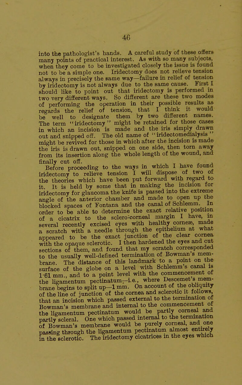 into the pathologist's hands. A careful study of these offers many points of practical interest. As with so many subjects, when they come to be investigated closely the issue is found not to be a simple one. Iridectomy does not relieve tension always in precisely the same way—failure in relief of tension by iridectomy is not always due to the same cause. First I should like to point out that iridectomy is performed in two very different ways. So different are these two modes of performing the operation in their possible results as regards the relief of tension, that I think it would be well to designate them by two different names. The term iridectomy might be retained for those cases in which an incision is made and the iris simply drawn out and snipped off. The old name of  iridectomedialysis ' might be revived for those in which after the incision is made the iris is drawn out, snipped on one side, then torn away from its insertion along the whole length of the wound, and finally cut off. , . , x i. * j Before proceeding to the ways m which I have found iridectomy to relieve tension I will dispose of two of the theories which have been put forward with regard to it It is held by some that in making the incision for iridectomy for glaucoma the knife is passed into the extreme angle of the anterior chamber and made to open up the blocked spaces of Fontana and the canal of Schlemm. In order to be able to determine the exact relative position of a cicatrix to the sclero^corneal margin I have, m several recently excised eyes with healthy cornese, maxle a scratch with a needle through the epithehum at what appeared to be the exact junction of the clear cornea with the opaque sclerotic. I then hardened the eyes and cut sections of them, and found that my scratch corresponded to the usually well-defined termination of Bowman s mem- brane. The distance of this landmark to a point on the surface of the globe on a level with Schlemm s canal is 1-61 mm., and to a point level with the commencement of the ligamentum pectinatum—i.e., where Descemets mem- brane begins to split up-1 mm. On account of the obliquity of the line of junction of the cornea and sclerotic it follows, that an incision which passed external to the termination of Bowman's membrane and internal to the commencement of the ligamentum pectinatum would be partly corneal and partly scleral. One which passed internal to the termination of Bowman's membrane would be purely corneal and one passing through the ligamentum pectinatum ^most entirely in the sclerotic. The iridectomy cicatrices in the eyes which