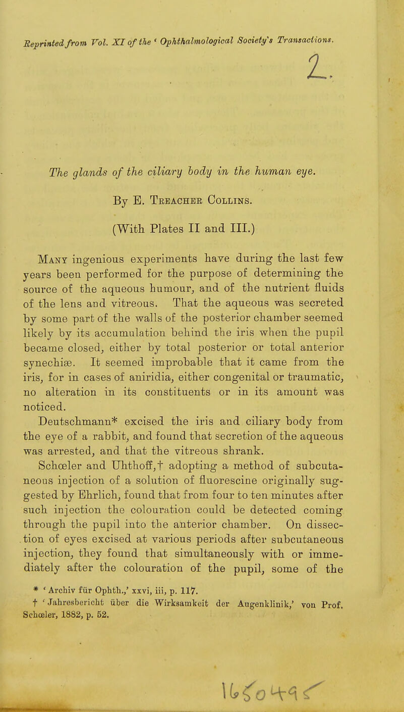 The glands of the ciliary hody in the human eye. By E, Treacher Collins. (With Plates II and III.) Many ingenious experiments have during the last few years been performed for the purpose of determining the source of the aqueous humour^ and of the nutrient fluids of the lens and vitreous. That the aqueous was secreted by some part of the walls of the posterior chamber seemed likely by its accumulation behind the iris when the pupil became closed, either by total posterior or total anterior synechise. It seemed improbable that it came from the iris, for in cases of aniridia, either congenital or traumatic, no alteration in its constituents or in its amount was noticed. Deutschmann* excised the iris and ciliary body from the eye of a rabbit, and found that secretion of the aqueous was arrested, and that the vitreous shrank. Schoeler and Uhthoff,t adopting a method of subcuta- neous injection of a solution of fluorescine originally sug- gested by Ehrlich, found that from four to ten minutes after such injection the colouration could be detected coming through the pupil into the anterior chamber. On dissec- tion of eyes excised at various periods after subcutaneous injection, they found that simultaneously with or imme- diately after the colouration of the pupil, some of the * ' Archiv fiir Ophtli.,' xxvi, iii, p. 117. t ' Jahresbericht uber die Wirksamkeit der Augenklinik/ von Prof, Schoeler, 1882, p. 52.