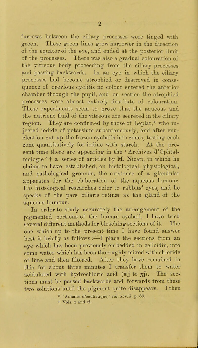 furrows between the ciliary processes were tinged with green. These green lines grew narrower in the direction of the equator of the eye, and ended at the posterior limit of the processes. There was also a gradual colouration of the vitreous body proceeding from the ciliary processes and passing backwards. In an eye in which the ciliary processes had become atrophied or destroyed in conse- quence of previous cyclitis no colour entered the anterior chamber through the pupil, and on section the atrophied processes were almost entirely destitute of colouration. These experiments seem to prove that the aqueous and the nutrient fluid of the vitreous are secreted in the ciliary region. They are confirmed by those of Leplat,* who in- jected iodide of potassium subcutaneously, and after enu- cleation cut up the frozen eyeballs into zones, testing each zone quantitatively for iodine with starch. At the pre- sent time there are appearing in the ' Archives d'Ophtal- mologie ' t a series of articles by M. Nicati, in which he claims to have established, on histological, physiological, and pathological grounds, the existence of a glandular apparatus for the elaboration of the aqueous humour. His histological researches refer to rabbits' eyes, and he speaks of the pars ciliaris retinae as the gland of the aqueous humour. In order to study accurately the arrangement of the pigmented portions of the human eyeball, I have tried several different methods for bleaching sections of it. The one which up to the present time I have found answer best is briefly as follows —I place the sections from an eye which has been previously embedded in celloidin, into some water which has been thoroughly mixed with chloride of lime and then filtered. After they have remained in this for about three minutes I transfer them to water acidulated with hydrochloric acid (iTlj to 5j). The sec- tions must be passed backwards and forwards from these two solutions until the pigment quite disappears. I then * 'Aunales d'oculistique/ vol. xcviii, p. 89. f Vols. X and xi,