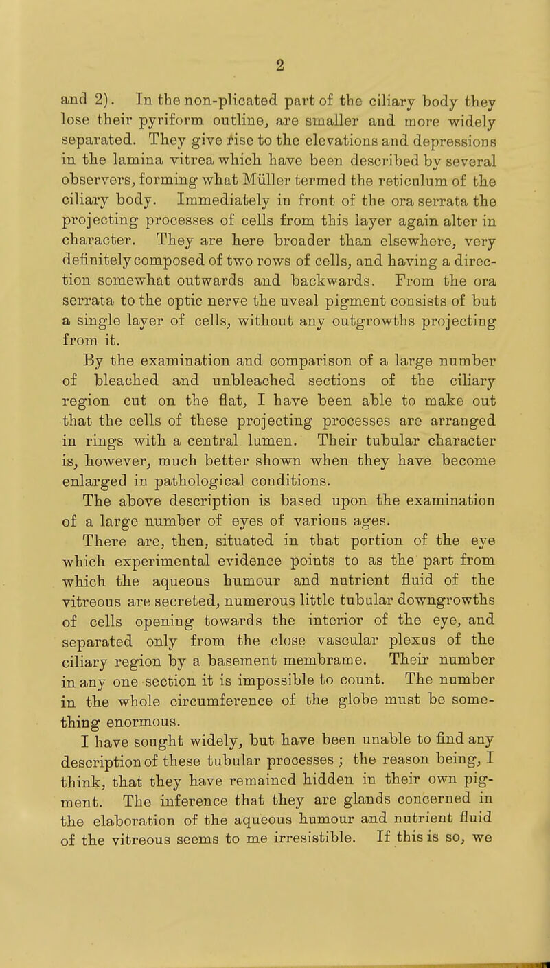 and 2). In the non-plicated part of the ciliary body tliey lose their pyriform outline, are smaller and more widely separated. They give tise to the elevations and depressions in the lamina vitrea which have been described by several observers, forming what Miiller termed the reticulum of the ciliary body. Immediately in front of the ora serrata the projecting processes of cells from this layer again alter in character. They are here broader than elsewhere, very definitely composed of two rows of cells, and having a direc- tion somewhat outwards and backwards. From the ora serrata to the optic nerve the uveal pigment consists of but a single layer of cells, without any outgrowths projecting from it. By the examination and comparison of a large number of bleached and unbleached sections of the ciliary region cut on the flat, I have been able to make out that the cells of these projecting processes arc arranged in rings with a central lumen. Their tubular character is, however, much better shown when they have become enlarged in pathological conditions. The above description is based upon the examination of a large number of eyes of various ages. There are, then, situated in that portion of the eye which experimental evidence points to as the part from which the aqueous humour and nutrient fluid of the vitreous are secreted, numerous little tubular downgrowths of cells opening towards the interior of the eye, and separated only from the close vascular plexus of the ciliary region by a basement membrame. Their number in any one section it is impossible to count. The number in the whole circumference of the globe must be some- thing enormous. I have sought widely, but have been unable to find any description of these tubular processes ; the reason being, I think, that they have remained hidden in their own pig- ment. The inference that they are glands concerned in the elaboration of the aqueous humour and nutrient fluid of the vitreous seems to me irresistible. If this is so, we