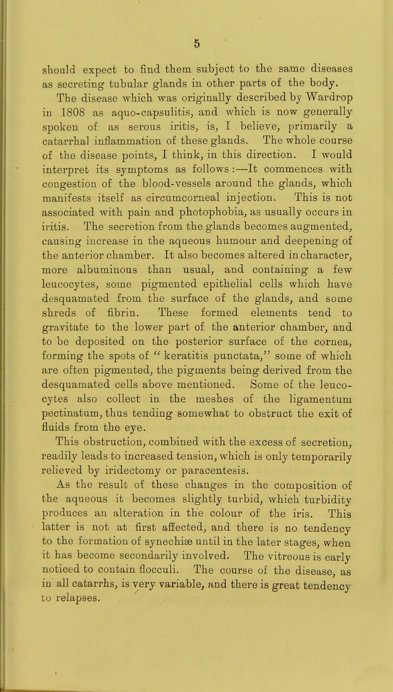 should expect to find fhetn subject to the same diseases as secreting tubular glands in other parts of the body. The disease which was originally described by Wardrop in 1808 as aquo-capsulitis, and which is now generally spoken of as serous iritis^ is^ I believe^ primarily a catarrhal inflammation of these glands. The whole course of the disease points, I think, in this direction. I would interpret its symptoms as follows :—It commences with congestion of the blood-vessels around the glands, which manifests itself as circumcorneal injection. This is not associated with pain and photophobia, as usually occurs in iritis. The secretion from the glands becomes augmented, causing increase in the aqueous humour and deepening of the anterior chamber. It also becomes altered in character, more albuminous than usual, and containing a few leucocytes, some pigmented epithelial cells which have desquamated from the surface of the glands, and some shreds of fibrin. These formed elements tend to gravitate to the lower part of the anterior chamber, and to be deposited on the posterior surface of the cornea, forming the spots of  keratitis punctata, some of which are often pigmented, the pigments being derived from the desquamated cells above mentioned. Some of the leuco- cytes also collect in the meshes of the ligamentum pectinatum, thus tending somewhat to obstruct the exit of fluids from the eye. This obstruction, combined with the excess of secretion, readily leads to increased tension, which is only temporarily relieved by iridectomy or paracentesis. As the result of these changes in the composition of the aqueous it becomes slightly turbid, which turbidity produces an alteration in the colour of the iris. This latter is not at first affected, and there is no tendency to the formation of synechiae until in the later stages, when it has become secondarily involved. The vitreous is early noticed to contain flocculi. The course of the disease, as in all catarrhs, is very variable, and there is great tendency Lo relapses.