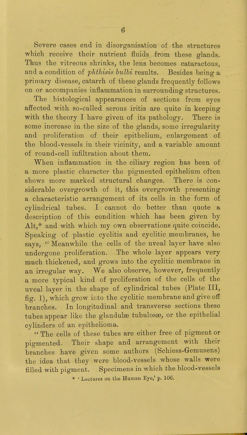 Severe cases end in disorganisation of tlie structures which receive their nutrient fluids from these glands. Thus the vitreous shrinks, the lens becomes cataractous, and a condition of phthisis hulhi results. Besides being a primary disease, catarrh of these glands frequently follows on or accompanies inflammation in surrounding structures. The histological appearances of sections from eyes affected with so-called serous iritis are quite in keeping with the theory I have given of its pathology. There is some increase in the size of the glands, some irregularity and proliferation of their epithelium, enlargement of the blood-vessels in their vicinity, and a variable amount of round-cell infiltration about them. When inflammation in the ciliary region has been of a more plastic character the pigmented epithelium often shows more marked structural changes. There is con- siderable overgrowth of it, this overgrowth presenting a characteristic arrangement of its cells in the form of cylindrical tubes. I cannot do better than quote a description of this condition which has been given by Alt,^ and with which my own observations quite coincide. Speaking of plastic cyclitis and cyclitic membranes, he says, Meanwhile the cells of the uveal layer have also undergone proliferation. The whole layer appears very much thickened, and grows into the cyclitic membrane in an irregular way. We also observe, however, frequently a more typical kind of proliferation of the cells of the uveal layer in the shape of cylindrical tubes (Plate III, fig. 1), which grow into the cyclitic membrane and give off branches. In longitudinal and transverse sections these tubes appear like the glandulge tubulosEe, or the epithelial cylinders of an epithelioma.  The cells of these tubes are either free of pigment or pigmented. Their shape and arrangement with their branches have given some authors (Schiess-Gemusens) the idea that they were blood-vessels whose walls were filled with pigment. Specimens in which the blood-vessels * ' Lectures ou the Human Eye,' p. 106. .