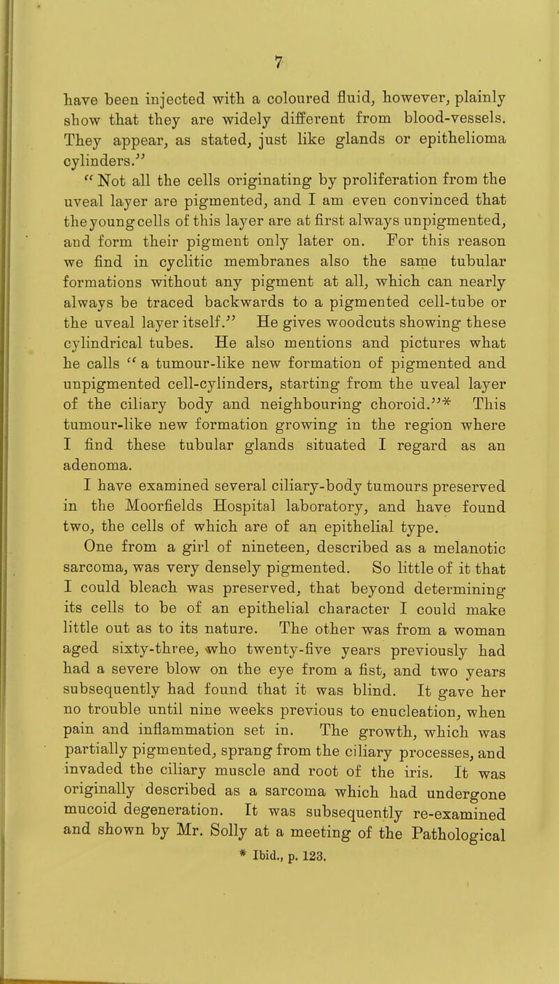 have been injected wifh a coloured fluid, however, plainly show that they are widely different from blood-vessels. They appear, as stated, just like glands or epithelioma cylinders/^  Not all the cells originating by proliferation from the uveal layer are pigmented, and I am even convinced that the young cells of this layer are at first always unpigmented, and form their pigment only later on. For this reason we find in cyclitic membranes also the sanae tubular formations without any pigment at all, which can nearly always be traced backwards to a pigmented cell-tube or the uveal layer itself.' He gives woodcuts showing these cj'lindrical tubes. He also mentions and pictures what he calls  a tumour-like new formation of pigmented and unpigmented cell-cylinders, starting from the uveal layer of the ciliary body and neighbouring choroid.This tumour-like new formation growing in the region where I find these tubular glands situated I regard as an adenoma. I have examined several ciliary-body tumours preserved in the Moorfields Hospital laboratory, and have found two, the cells of which are of an epithelial type. One from a girl of nineteen, described as a melanotic sarcoma, was very densely pigmented. So little of it that I could bleach was preserved, that beyond determining its cells to be of an epithelial character I could make little out as to its nature. The other was from a woman aged sixty-three, who twenty-five years previously had had a severe blow on the eye from a fist, and two years subsequently had found that it was blind. It gave her no trouble until nine weeks previous to enucleation, when pain and inflammation set in. The growth, which was partially pigmented, sprang from the ciliary processes, and invaded the ciliary muscle and root of the iris. It was originally described as a sarcoma which had undergone mucoid degeneration. It was subsequently re-examined and shown by Mr. Solly at a meeting of the Pathological * Ibid., p. 123.