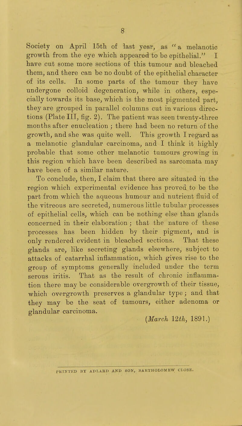 Society on April 15tli of last year^ as  a melanotic growth from the eye which appeared to be epithelial. I have cut some more sections of this tumour and bleached them, and there can be no doubt of the epithelial character o£ its cells. In some parts of the tumour they have undergone colloid degeneration, while in others, espe- cially towards its base, which is the most pigmented part, they are grouped in parallel columns cut in various direc- tions (Plate III, fig. 2). The patient was seen twenty-three months after enucleation ; there had been no return of the growth, and she was quite well. This growth I regard as a melanotic glandular carcinoma, and I think it highly probable that some other melanotic tumours growing in this region which have been described as sarcomata may have been of a similar nature. To conclude, then, I claim that there are situated in the region which experimental evidence has proved to be the part from which the aqueous humour and nutrient fluid of the vitreous are secreted, numerous little tubular processes of epithelial cells, which can be nothing else than glands concerned in their elaboration; that the nature of these processes has been hidden by their pigment, and is only rendered evident in bleached sections. That these glands are, like secreting glands elsewhere, subject to attacks of catarrhal inflammation, which gives rise to the group of symptoms generally included under the term serous iritis. That as the result of chronic inflamma- tion there may be considerable overgrowth of their tissue, which overgrowth preserves a glandular type; and that they may be the seat of tumours, either adenoma or glandular carcinoma. {March mil, 1891.) PK.TNTF.D BY ADLABB AND SON, BAUTHOIOMKW CI.OSB.