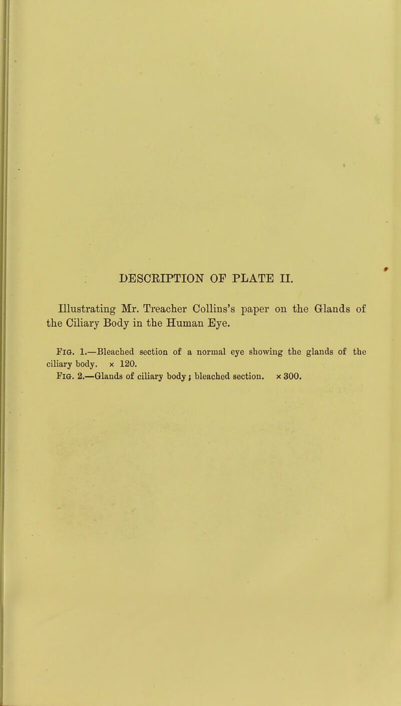 Illustrating Mr. Treacher Collins's paper on the Glands of the Ciliary Body in the Human Eye. Fi&. 1.—Bleached section of a normal eye showing the glands of the ciliary body, x 120. Fia. 2.—Glands of ciliary body; bleached section, x 300.