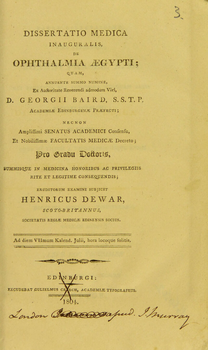 DISSERTATTO MEDICA INAUGURALIS, de: OPHTHALMIA JEGYFTl; CLU A M, ANNUENTE SUMMO NUMINE, Ex Au(Sloritate Reverendi admodum Viri, D. G E O R G I 1 B A I R D, S. S. T. P, ACADEMIiE EdINBURGEN^ PRiEFECTI J N E C N O N Ampliflimi SENATUS ACADEMICI Confenfu, Et Nobiliffim» FACULTATIS MEDIC^ Decreto j SUMMISQUE IN MEDICINA HONORIBUS AC PRIVILEGIIS RITE ET LEGIXIME CONSEQJJENDIS ; ERODITORUM EXAMINI SUBJICIT HENRICUS DEWAR, SCO rO-BRITANNUS, SOCIETATIS REGI^ MEDICjE EDINENSIS SOCIUS. Ad diem Vlimum Kalend. Julii, hora locoque folitis. E D Bi6 R G I: EZCUDEBAT /GULIELMUS CIu(eCH, ACADEMI^ TYP0.GR.APHUS.