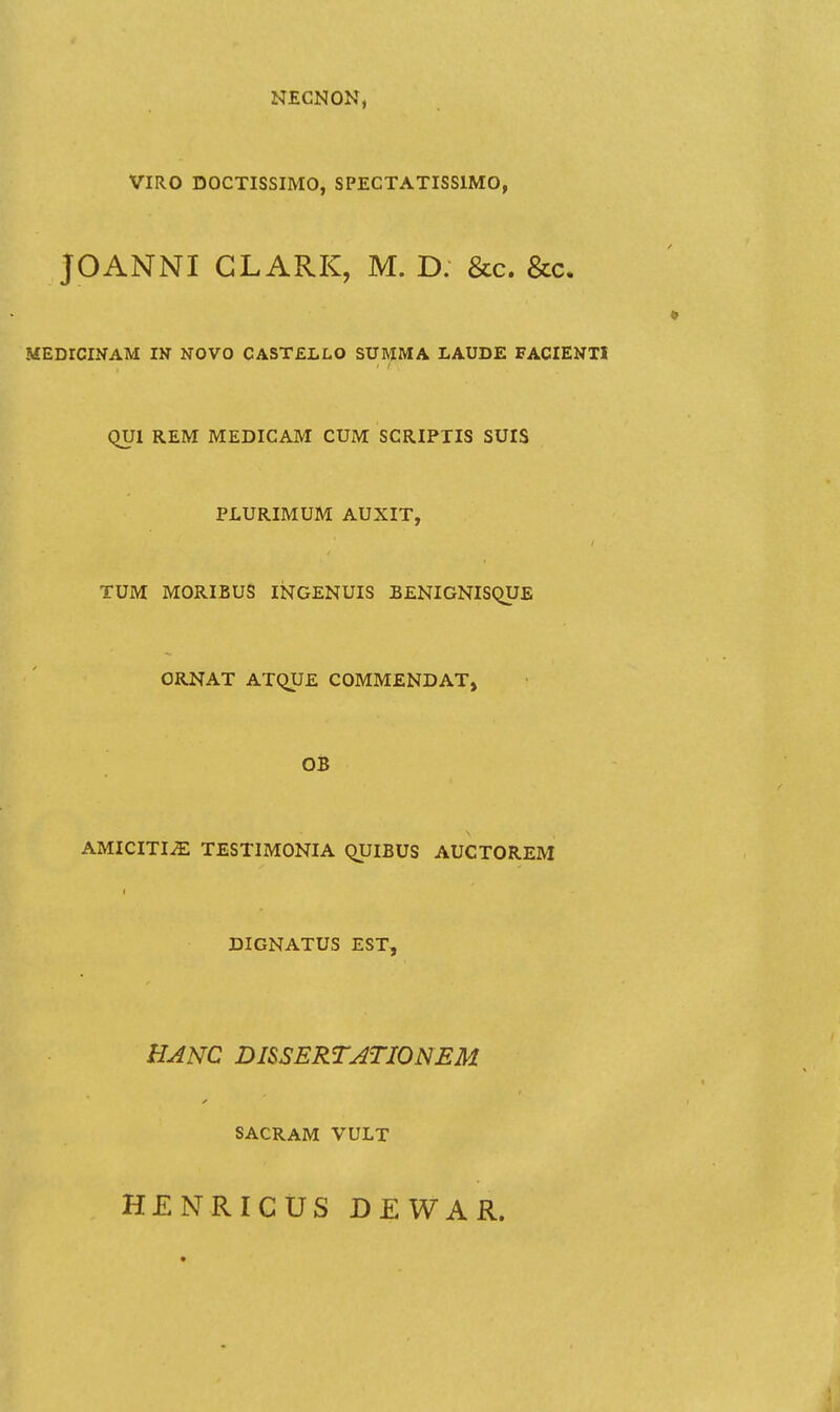 NECNON, VIRO DOCTISSIMO, SPECTATISSIMO, JOANNI GLARK, M. D. &c. &c. MEDrCINAM IN NOVO CASTELLO SUMMA LAUDE FACIENTl QUl REM MEDICAM CUM SCRIPTIS SUIS PLURIMUM AUXIT, TUM MORIBUS INGENUIS BENIGNISQUE ORNAT ATQUE COMMENDAT, OB AMICITI^ TESTIMONIA QUIBUS AUCTOREM DIGNATUS EST, HANC DISSERTATIONEM SACRAM VULT HENRICUS DEWAR.