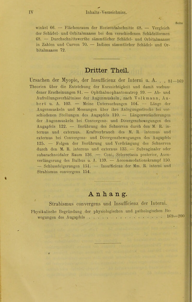 Suite Winkel 66. — Flächenraum der Horizontalschnitte 68. — Vergleich der Schädel- und Orbita)raaasse bei den verschiedenen Schädelforraen 68. — Durchschnittswerthe sämmtlicher Schädel- und Orbitalmaasse in Zahlen und Curven 70. — Indices sämmtlicher Schädel- und Or- bitalmaasse 72. Dritter Theil. Ursachen der Myopie, der Insufficienz der Interni u. A. . . 81—16'J Theorien über die Entstehung der Kurzsichtigkeit und damit verbun- dener Erscheinungen 81. — Ophthalmophantomatrop 99. — Ab- und Aufrollungsverhältnisse der Augenmuskeln, nach Volk mann, Au- bert u. A. 103. — Meine Untersuchungen 104. — Länge der Augenmuskeln und Messungen über ihre Anlegungsstreckc bei ver- schiedenen Stellungen des Augapfels 110. — Längenveränderungen der Augenmuskeln bei Convergenz- und Divergenzbewegungen des Augapfels 122. — Berührung des Sehnerven durch den M. R. in- ternus und externus. Kraftverbrauch des M. R. internus und externus bei Convergenz- und Divergenzbewegungen des Augapfels 125. — Folgen der Berührung und Verdrängung des Sehnerven durch den M. R. internus und externus 133. — Subvaginaler oder subarachnoidaler Raum 136. — Coni, Sclerectasia posterior, Axen- verlängerung des Bulbus u. A. 139. — Accommodationskrampf 150. — Schlussfolgerungen 151. — Insufficienz der Mm. R. interni und Strabismus convergens 154. Anhang. Strabismus convergens und Insufficienz der Interni. Physikalische Begründung der physiologischen und pathologischen Be- wegungen des Augapfels