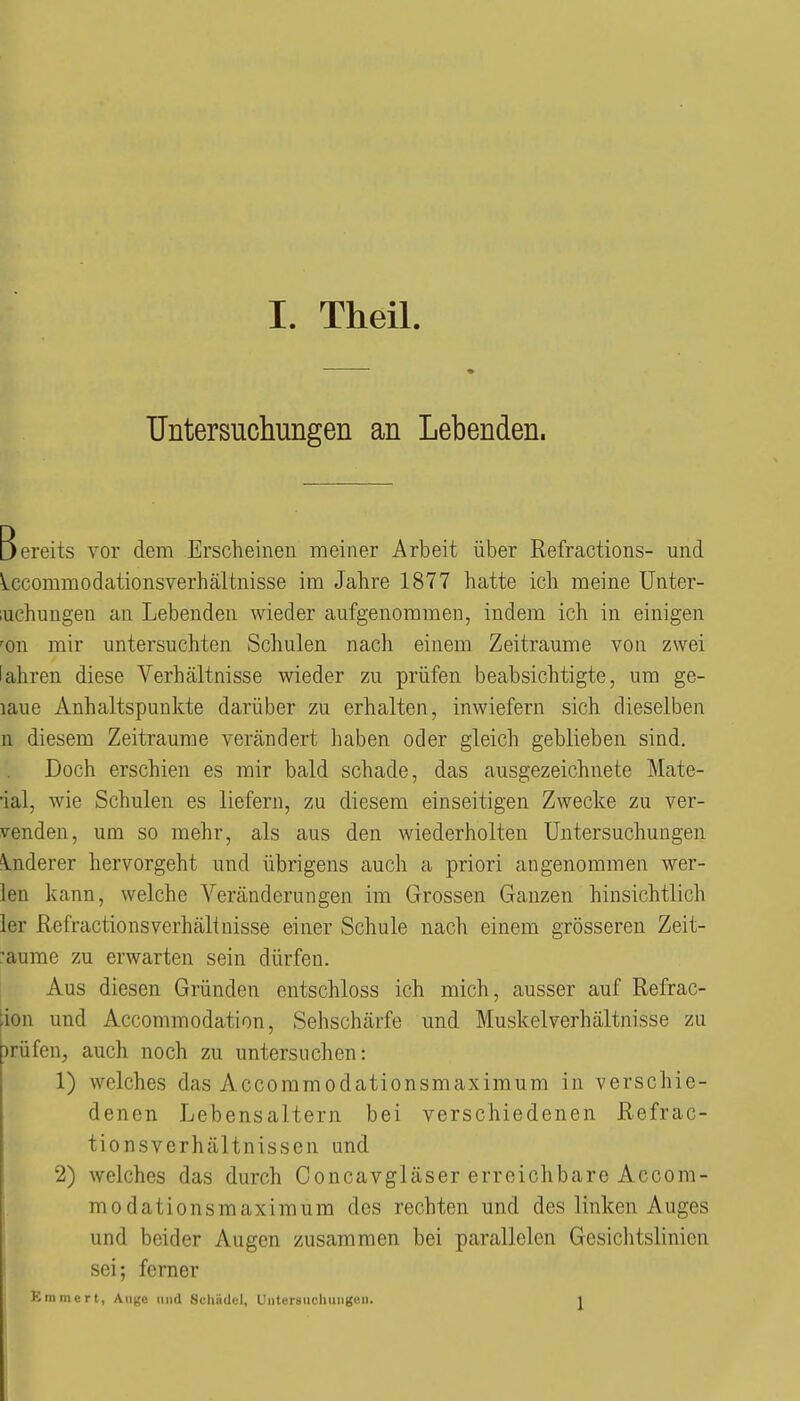 Untersuchungen an Lebenden. Bereits vor dem Erscheinen meiner Arbeit über Refractions- und Iccommodationsverhältnisse im Jahre 1877 hatte ich meine Unter- luchuugen au Lebenden wieder aufgenommen, indem ich in einigen 'on mir untersuchten Schulen nach einem Zeiträume von zwei lahren diese Verhältnisse wieder zu prüfen beabsichtigte, um ge- laue Anhaltspunkte darüber zu erhalten, inwiefern sich dieselben n diesem Zeiträume verändert haben oder gleich geblieben sind. Doch erschien es mir bald schade, das ausgezeichnete Mate- ial, wie Schulen es liefern, zu diesem einseitigen Zwecke zu ver- wenden, um so mehr, als aus den wiederholten Untersuchungen inderer hervorgeht und übrigens auch a priori angenommen wer- len kann, welche Veränderungen im Grossen Ganzen hinsichtlich 1er Refractions Verhältnisse einer Schule nach einem grösseren Zeit- räume zu erwarten sein dürfen. Aus diesen Gründen entschloss ich mich, ausser auf Refrac- [ion und Accommodation, Sehschärfe und Muskelverhältnisse zu irüfen, auch noch zu untersuchen: 1) welches das Accommodationsmaximum in verschie- denen Lebensaltern bei verschiedenen Refrac- tionsverhältnissen und 2) welches das durch Concavgläser erreichbare Accom- modationsmaximum des rechten und des linken Auges und beider Augen zusammen bei parallelen Gesichtslinien sei; ferner Kmmert, Auge und Schädel, UnterauchunKcii. 1