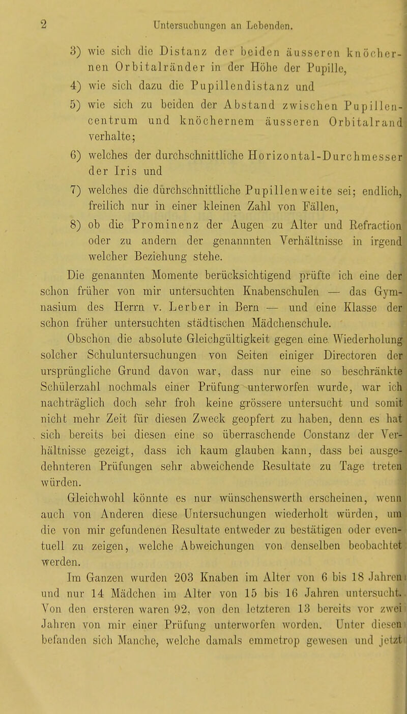 3) wie sich die Distanz dev beiden äusseren knöcher^ nen Orbitalränder in der Höhe der Pupille, t| 4) wie sich dazu die Pupillendistanz und A 5) wie sich zu beiden der Abstand zwischen PupillenB centrum und knöchernem äusseren OrbitalrancT verhalte; | 6) welches der durchschnittliche Horizontal-Durchmesser der Iris und 7) welches die dürchschnittliche Pupillenweite sei; endlich, freilich nur in einer kleinen Zahl von Fällen, 8) ob die Prominenz der Augen zu Alter und Refraction oder zu andern der genannnten Verhältnisse in irgend welcher Beziehung stehe. Die genannten Momente berücksichtigend prüfte ich eine der schon früher von mir untersuchten Knabenschulen — das Gym- nasium des Herrn v. Lerber in Bern — und eine Klasse der schon früher untersuchten städtischen Mädchenschule. Obschon die absolute Gleichgültigkeit gegen eine. Wiederholung solcher Schuluntersuchungen von Seiten einiger Directoren der ursprüngliche Grund davon war, dass nur eine so beschränkte Schülerzahl nochmals einer Prüfung unterworfen wurde, war ich nachträglich doch sehr froli keine grössere untersucht und somit nicht mehr Zeit für diesen Zweck geopfert zu haben, denn es hat sich bereits bei diesen eine so überraschende Constanz der Ver- hältnisse gezeigt, dass ich kaum glauben kann, dass bei ausge- dehnteren Prüfungen selir abweichende Resultate zu Tage treten würden. Gleichwohl könnte es nur wünschenswerth erscheinen, wenn auch von x\nderen diese Untersuchungen wiederholt würden, um die von mir gefundenen Resultate entweder zu bestätigen oder even- tuell zu zeigen, welche Abweichungen von denselben beobachtet werden. Im Ganzen wurden 203 Knaben im Alter von 6 bis 18 Jahren und nur 14 Mädchen im Alter von 15 bis 16 Jahren untersucht. Von den ersteren waren 92, von den letzteren 13 bereits vor zwei Jahren von mir einer Prüfung unterworfen worden. Unter diesem! befanden sich Manche, welche damals eramctrop gewesen und jetzt>