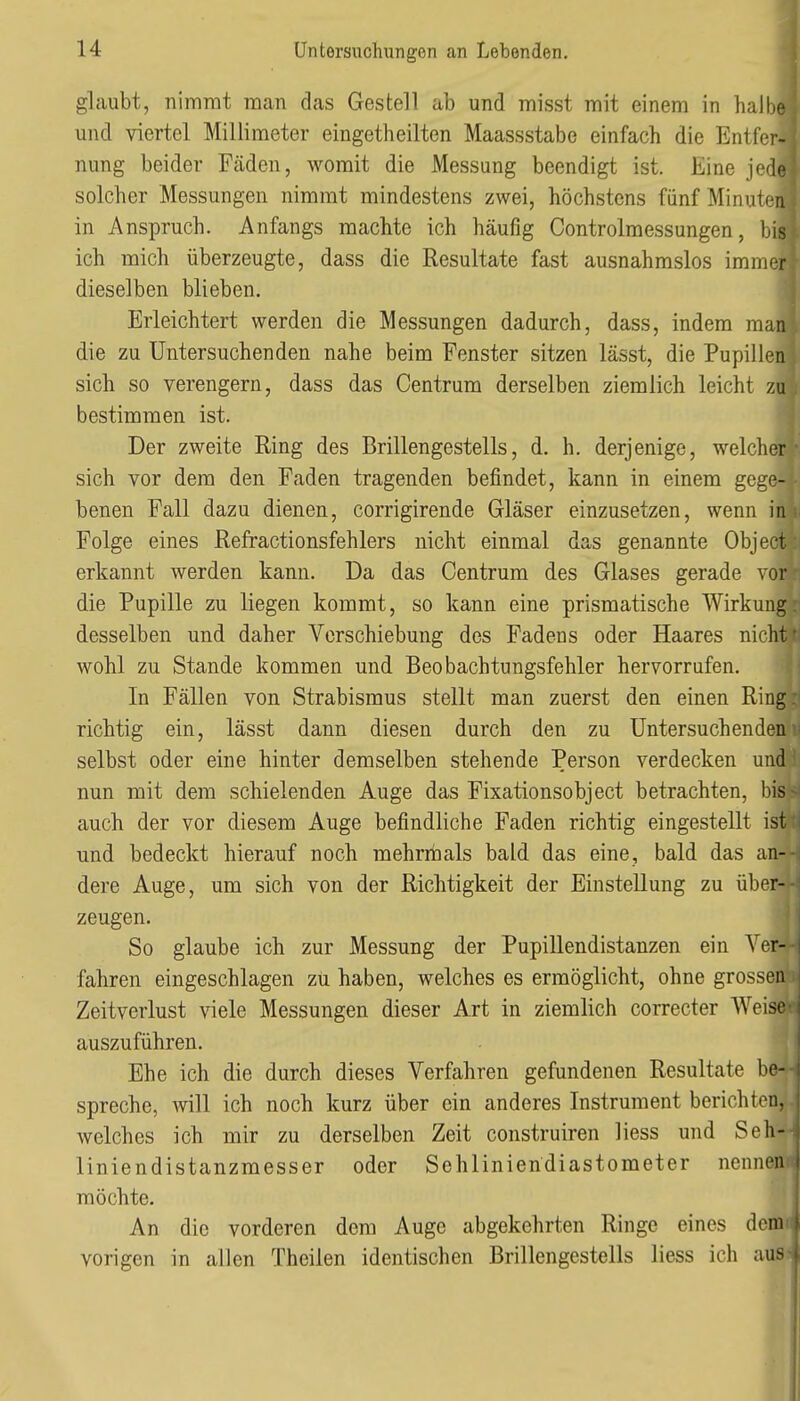 glaubt, nimmt man das Gestell ab und misst mit einem in halbB und viertel Millimeter eingetheilten Maassstabe einfach die Entfer^ nung beider Fäden, womit die Messung beendigt ist. Eine jede solcher Messungen nimmt mindestens zwei, höchstens fünf Minuten in Anspruch. Anfangs machte ich häufig Controlmessungen, bis ich mich überzeugte, dass die Resultate fast ausnahmslos immer dieselben blieben. Erleichtert werden die Messungen dadurch, dass, indem man die zu Untersuchenden nahe beim Fenster sitzen lässt, die Pupillen sich so verengern, dass das Centrum derselben ziemlich leicht zu bestimmen ist. Der zweite Ring des Brillengestells, d. h. derjenige, welcher sich vor dem den Faden tragenden befindet, kann in einem gege- benen Fall dazu dienen, corrigirende Gläser einzusetzen, wenn in Folge eines Refractionsfehlers nicht einmal das genannte Object erkannt werden kann. Da das Centrum des Glases gerade vor die Pupille zu liegen kommt, so kann eine prismatische Wirkung desselben und daher Verschiebung des Fadens oder Haares nicht wohl zu Stande kommen und Beobachtungsfehler hervorrufen. In Fällen von Strabismus stellt man zuerst den einen Ring richtig ein, lässt dann diesen durch den zu Untersuchenden selbst oder eine hinter demselben stehende Person verdecken und nun mit dem schielenden Auge das Fixationsobject betrachten, bis auch der vor diesem Auge befindliche Faden richtig eingestellt ist und bedeckt hierauf noch mehrriaals bald das eine, bald das an- dere Auge, um sich von der Richtigkeit der Einstellung zu über- zeugen. So glaube ich zur Messung der Pupillendistanzen ein Ver- fahren eingeschlagen zu haben, welches es ermöglicht, ohne grossen Zeitverlust viele Messungen dieser Art in ziemlich correcter Weise auszuführen. Ehe ich die durch dieses Verfahren gefundenen Resultate be- spreche, will ich noch kurz über ein anderes Instrument berichten, welches ich mir zu derselben Zeit construiren liess und Sch- liniendistanzmesser oder Sehliniendiastometer nennen möchte. An die vorderen dem Auge abgekehrten Ringe eines dem f vorigen in allen Theilen identischen Brillengestells liess ich aus (