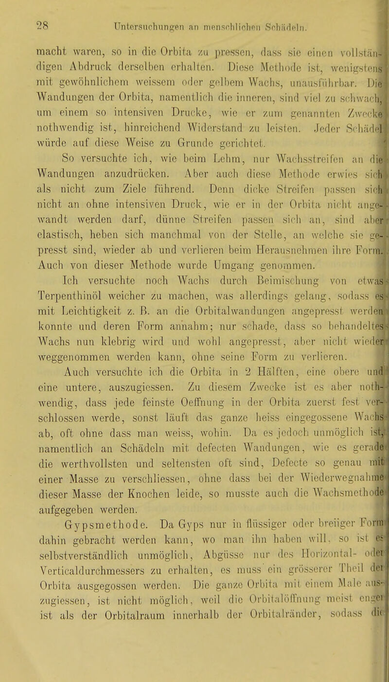 macht waren, so in die Orbita zu pressen, dass sie einen voUstä digen Abdruck derselben erluiKen. Diese Methode ist, wenigste mit gewöhnlichem weissem oder gnlbem Wachs, unausführbar. D' Wandungen der Orbita, namentlich die iimeren, sind viel zu sc'hwac' um einem so intensiven Drucke, wie er zum genannten Zwec nothwendig ist, hinreichend Widerstand zu leisien. Jeder Schäd würde auf diese Weise zu Grunde gerichtet. So versuchte ich, wie beim Lehm, nur Wachsstreifen an r|i Wandungen anzudrücken. Aber auch diese Methode erwies r Ii als nicht zum Ziele führend. Denn dicke Streifen passen sirli nicht an ohne intensiven Druck, wie er in der Orbita nif-ht an-i- wandt werden darf, dünne Streifen passen sicli an, sind ;i'ir elastisch, heben sich manchmal von der Stelle, an welche sie j presst sind, wieder ab und verlieren beim Herausnehmen ihre Fci in. Auch von dieser Methode wurde Umgang genommen. Ich versuchte noch Wachs durch Beimischung von etwas Terpenthinöl weicher zu machen, was allerdings gelang, sodass mit Leichtigkeit z. ß. an die Orbitalwandungen angepresst werden konnte und deren Form annahm; nur schade, dass so behandeltes Wachs nun klebrig wird und wohl angepresst, aber nicht wii Icr weggenommen werden kann, ohne seine Form zu verlieren. Auch versuchte ich die Orbita in 2 Hälften, eine obere und eine untere, auszugiessen. Zu diesem Zwecke ist es aber iieili- wendig, dass jede feinste Oeftnung in der Orbita zuerst fest \>'v- schlossen werde, sonst läuft das ganze heiss eingegossene Wa li> ab, oft ohne dass man weiss, wohin. Da es jedoch unmöglich ist, namentlich an Schädeln mit defecten Wandungen, wie es gerade die Werth vollsten und seltensten oft sind, Defecte so genau mi einer Masse zu verschliessen, ohne dass bei der Wiederwegnahme dieser Masse der Knochen leide, so musste auch die Wachsmethod' aufgegeben werden. Gypsmethode. Da Gyps nur in flüssiger oder breiiger Fonv: dahin gebracht werden kann, wo man ihn haben will, so isi e- selbstverständlich unmöglich, Abgüsse nur des Horizontal- odei Verticaldurchraessers zu erhalten, es muss'ein grösserer Theil <le: Orbita ausgegossen werden. Die ganze Orbita mit einem Male .v.i>- zugiessen, ist nicht möglich, weil die Orbitalöffnung meist en^ci ist als der Orbitalraum innerhalb der Orbitalränder, sodass die