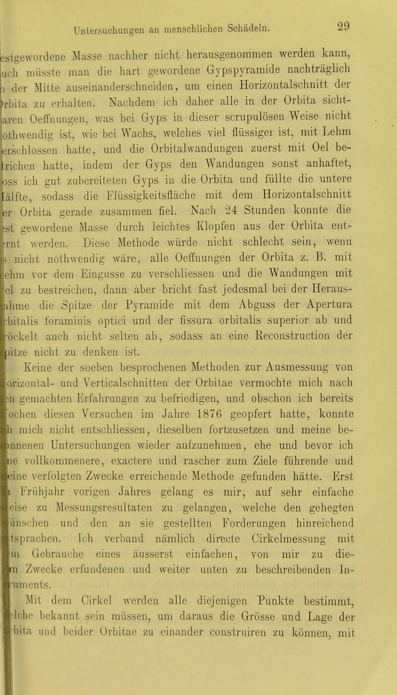 Dstgewordene Masse nadiher nicht herausgenommen werden kann, uch müsste man die liart gewordene Gypspyramide nachträglich 1 der Mitte auseinanderschnciden, um einen Horizontalsclinitt der »rbita zu erlialten. Nachdem icli daher alle in der Orbita sicht- arcn Oeirnungcn, was bei Gyps in dieser scrupulösen Weise nicht othwendig ist, wie bei Wachs, welches viel flüssiger ist, mit Lehm erschlossen hatte, und die Orbitalwandungen zuerst mit Oel be- :richen hatte, indem der Qyps den Wandungen sonst anhaftet, oss ich gut zubereiteten Gyps in die Orbita und füllte die untere ;älfte, sodass die Flüssigkeitsfläche mit dem Horizontalschnitt er Orbita gerade zusammen fiel. Nach 24 Stunden konnte die !st gewordene Masse durch leichtes Klopfen aus der Orbita ent- )rnt werden. Diese Methode würde nicht schlecht sein, wenn 5 nicht nothwendig wäre, alle Oeffnungen der Orbita z. B. mit ehra vor dem Eingüsse zu verschliessen und die Wandungen mit el zu bestreichen, dann aber bricht fast jedesmal bei der Heraus- ihme die Spitze der Pyramide mit dem Abguss der Apertura •bitalis foraminis optici und der fissura orbitalis superior ab und •öckelt auch nicht selten ab, sodass an eine Reconstruction der jitze nicht zu denken ist. Keine der soeben besprochenen Methoden zur Ausmessung von orizontal- und Verticalschnitten der Orbitae vermochte mich nach 3n geraachten Erfahrungen zu befriedigen, und obschon ich bereits ochen diesen Versuchen im Jahre 1876 geopfert hatte, konnte h mich nicht entschliessen, dieselben fortzusetzen und meine be- innenen Untersuchungen wieder aufzunehmen, ehe und bevor ich ne vollkommenere, exactere und rascher zum Ziele führende und eine verfolgten Zwecke erreichende Methode gefunden hätte. Erst I Früiijahr vorigen Jahres gelang es mir, auf sehr einfache eise zu Messungsresultaten zu gelangen, welche den gehegten ünschen und den an sie gestellten Forderungen hinreichend itsprachen. Ich verband nämlich directe Cirkelmessung mit ■m Gebrauche eines äusserst einfachen, von mir zu die- lin Zwecke erfundenen und weiter unten zu beschreibenden In- ■umonts. I Mit dem Cirkel werden alle diejenigen Punkte bestimmt, fclchc bekannt sein müssen, um daraus die Grösse und Lage der ■bita uutl beider Orbitae zu einander construiren zu können, mit