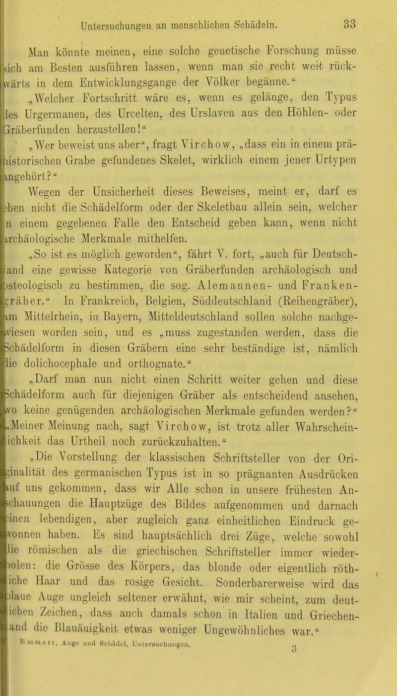 Man könnte meinen, eine solche genetische Forschung müsse Mi'li am Besten ausführen lassen, wenn man sie recht weit rück- wärts in dem Entwicklungsgange der Völker begänne. „Welcher Fortschritt wäre es, wenn es gelänge, den Typus Irs Urgermanen, des Urcelten, des Urslaven aus den Höhlen- oder ! i läberfunden herzustellen! ' „Wer beweist uns aber, fragt Virchow, „dass ein in einem prä- lorischen Grabe gefundenes Skelet, wirklich einem jener Urtj^pen , .III gehört? Wegen der Unsicherheit dieses Beweises, meint er, darf es jben nicht die Schädelform oder der Skeletbau allein sein, welcher n einem gegebenen Falle den Entscheid geben kann, wenn nicht irchäologische Merkmale mithelfen, „So ist es möglich geworden, fährt V. fort, „auch für Deutsch- and eine gewisse Kategorie von Gräberfunden archäologisch und )steologisch zu bestimmen, die sog. Alemannen- und Franken- ;räber. In Frankreich, Belgien, Süddeutschland (Reihengräber), im Mittelrhein, in Bayern, Mitteldeutschland sollen solche nachge- viesen worden sein, und es „muss zugestanden werden, dass die 5chädelform in diesen Gräbern eine sehr beständige ist, nämlich lie dolichocephale und orthognate. „Darf man nun nicht einen Schritt weiter gehen und diese jchädelform auch für diejenigen Gräber als entscheidend ansehen, vo keine genügenden archäologischen Merkmale gefunden werden? ,Meiner Meinung nach, sagt Virchow, ist trotz aller Wahrschein- ichkeit das Urtheil noch zurückzuhalten. „Die Vorstellung der klassischen Schriftsteller von der Ori- ginalität des germanischen Typus ist in so prägnanten Ausdrücken luf uns gekommen, dass wir Alle schon in unsere frühesten An- schauungen die Hauptzüge des Bildes aufgenommen und darnach iincn lebendigen, aber zugleich ganz einheitlichen Eindruck ge- vonnen haben. Es sind hauptsächlich drei Züge, welche sowohl lie römischen als die griechischen Schriftsteller immer wieder- lolen: die Grösse des Körpers, das blonde oder eigentlich röth- iche Haar und das rosige Gesicht. Sonderbarerweise Avird das Dlaue Auge ungleich seltener erwähnt, wie mir scheint, zum deut- ichen Zeichen, dass auch damals schon in Italien und Griechen- land die Blauäuigkeit etwas weniger Ungewöhnliches war. Kiiimcrt, Aiigo und Schädel, Uiitersuchungoii. .j