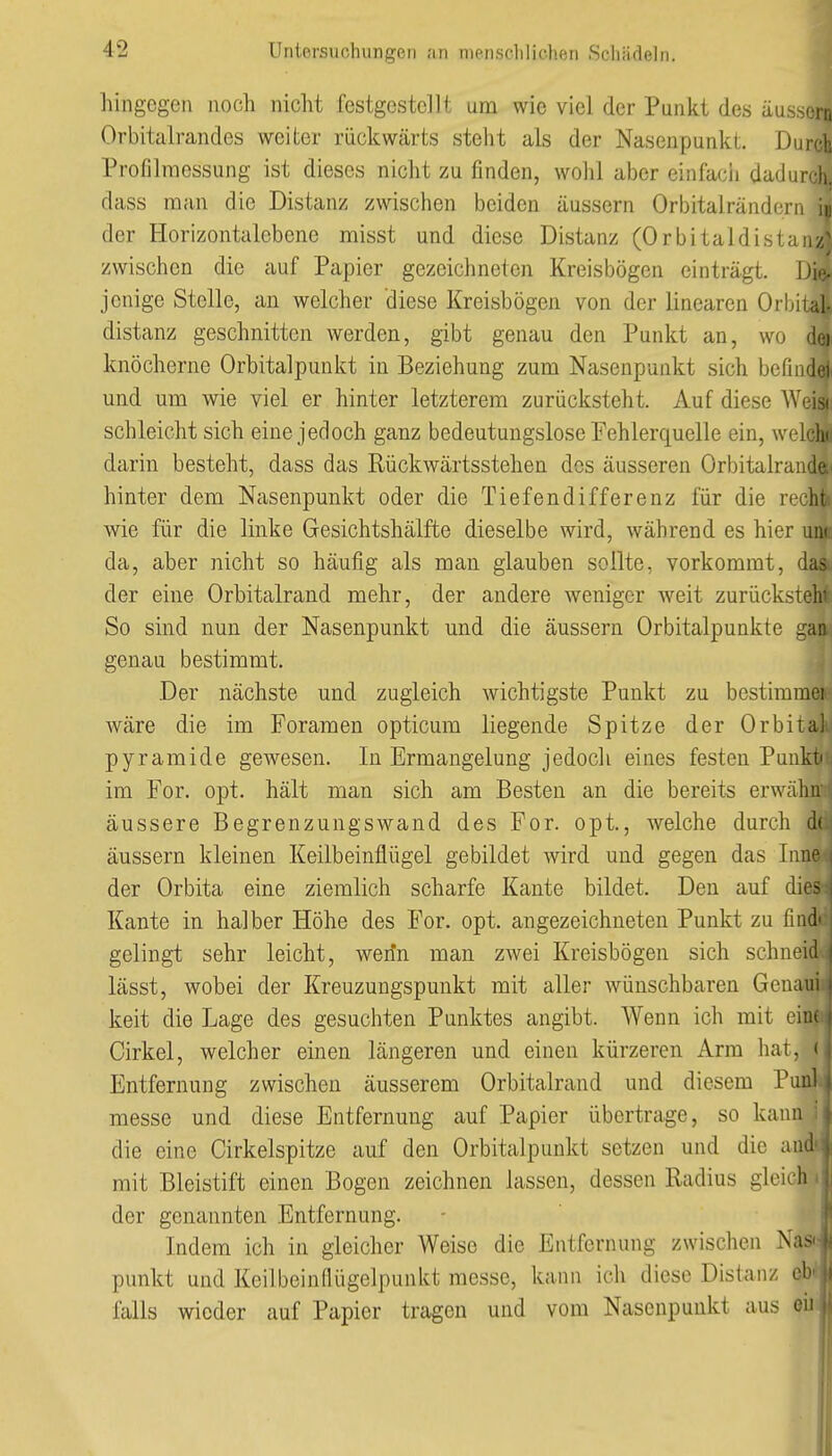 hingegen noch nicht festgestellt um wie viel der Punkt des äussern Orbitalrandes weiter rückwärts steht als der Nasenpunkt. Durch Proßlraessung ist dieses nicht zu finden, wohl aber einfacii dadurch, dass man die Distanz zwischen beiden äussern Orbitalrändern iu der Horizontalebene misst und diese Distanz (Orbitaldistan// zwischen die auf Papier gezeichneten Kreisbögen einträgt. Die- jenige Stelle, an welcher diese Kreisbögen von der linearen Orbital- distanz geschnitten werden, gibt genau den Punkt an, wo dej knöcherne Orbitalpunkt in Beziehung zum Nasenpunkt sich befindel und um wie viel er hinter letzterem zurücksteht. Auf diese Weia schleicht sich eine jedoch ganz bedeutungslose Fehlerquelle ein, welcln darin besteht, dass das Rückwärtsstehen des äusseren Orbitalrande;' hinter dem Nasenpunkt oder die Tiefendifferenz für die recht) wie für die linke Gesichtshälfte dieselbe wird, während es hier uik da, aber nicht so häufig als man glauben sollte, vorkommt, das der eine Orbitalrand mehr, der andere weniger weit zurücksteht So sind nun der Nasenpunkt und die äussern Orbitalpunkte gaa genau bestimmt. Der nächste und zugleich wichtigste Punkt zu bestimmei Aväre die im Foramen opticum liegende Spitze der Orbital Pyramide gewesen. In Ermangelung jedoch eines festen Punki im For. opt. hält man sich am Besten an die bereits erwähn äussere Begrenzungswand des For. opt., welche durch d( äussern kleinen Keilbeinflügel gebildet wird und gegen das Lin- der Orbita eine ziemlich scharfe Kante bildet. Den auf die.- Kante in halber Höhe des For. opt. angezeichneten Punkt zu find gelingt sehr leicht, wenn man zwei Kreisbögen sich schneiil lässt, wobei der Kreuzungspunkt mit aller wünschbaren Genau keit die Lage des gesuchten Punktes angibt. AVenn ich mit eiiu Cirkel, welcher einen längeren und einen kürzeren Arm hat, > Entfernung zwischen äusserem Orbitalrand und diesem Punl messe und diese Entfernung auf Papier übertrage, so kaini die eine Cirkelspitze auf den Orbitalpunkt setzen und die and mit Bleistift einen Bogen zeichnen lassen, dessen Radius gleich der genannten Entfernung. Indem ich in gleicher Weise die Entfernung zwischen Nas' punkt und Keilbeinflügelpunkt messe, kann ich diese Distanz ob falls wieder auf Papier tragen und vom Nasenpunkt aus oii