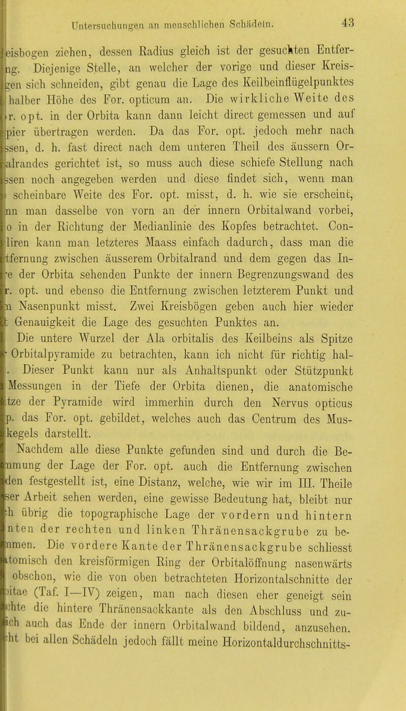 iOLsbogen ziehen, dessen Radius gleich ist der gesucliten Entfer- •ng. Diejenige Stelle, an welcher der vorige und dieser Kreis- iuen sich schneiden, gibt genau die Lage des Keilbeinflügelpunktes t halber Höhe des For. opticum an. Die wirkliche Weite des >,tr. opt. in der Orbita kann dann leicht direct gemessen und auf Ipicr übertragen werden. Da das For, opt. jedoch mehr nach ssen, d. h. fast direct nach dem unteren Theil des äussern Or- al randes gerichtet ist, so muss auch diese schiefe Stellung nach -Ml noch angegeben werden und diese findet sich, wenn man scheinbare Weite des For. opt. misst, d. h. wie sie erscheine, jui man dasselbe von vorn an der Innern Orbital wand vorbei, [ o in der Richtung der Medianlinie des Kopfes betrachtet. Con- jliren kann man letzteres Maass einfach dadurch, dass man die tfernung zwischen äusserem Orbitalrand und dem gegen das In- ^e der Orbita sehenden Punkte der innern Begrenzungswand des r. opt. und ebenso die Entfernung zwischen letzterem Punkt und n Nasenpunkt misst. Zwei Kreisbögen geben auch hier wieder ; Genauigkeit die Lage des gesuchten Punktes an. Die untere Wurzel der Ala orbitalis des Keilbeins als Spitze ■ Orbitalpyramide zu betrachten, kann ich nicht für richtig hal- . Dieser Punkt kann nur als Anhaltspunkt oder Stützpunkt Messungen in der Tiefe der Orbita dienen, die anatomische tze der Pyramide wird immerhin durch den Nervus opticus p. das For. opt. gebildet, welches auch das Centrum des Mus- kegels darstellt. Nachdem alle diese Punkte gefunden sind und durch die Be- nraung der Lage der For. opt. auch die Entfernung z\vischen den festgestellt ist, eine Distanz, welche, wie wir im III. Theile ser Arbeit sehen werden, eine gewisse Bedeutung hat, bleibt nur ■h übrig die topographische Lage der vordem und hintern jnten der rechten und linken Thränensackgrube zu be- tnmen. Die vordere Kante der Thränensackgrube schliesst itomisch den kreisförmigen Ring der Orbitalöffnung nasenwärts obschon, wie die von oben betrachteten Horizontalschnitte der •yitae (Taf. I—IV) zeigen, man nach diesen eher geneigt sein chte die hintere Thränensackkante als den Abschluss und zu- ich auch das Ende der innern Orbital wand bildend, anzusehen. ;ht bei allen Schädeln jedoch fällt meine Horizontaldurchschnitts-