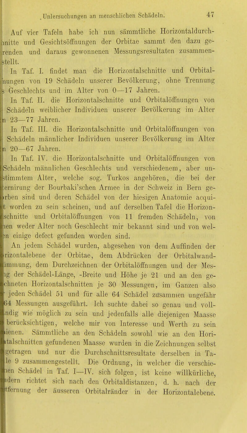 Auf vier Tafeln habe ich nun Scäramtliche Horizontaldurch- iiiitte und Gesichtsöffnungen der Orbitae sararat den dazu ge- iiden und daraus gewonnenen Messungsresultaten zusammen- -n/llt. In Taf. 1. findet man die Horizontalschnitte und Orbital- luuigen von 19 Schädeln unserer Bevölkerung, ohne Trennung > Geschlechts und im Alter von 0—17 Jahren. In Taf. II. die Horizontalschnitte und Orbitalöffnungen von Schtädeln weiblicher Individuen unserer Bevölkerung im Alter 11 23—77 Jahren. In Taf. III. die Horizontalschnitte und Orbitalöffnungen von Schädeln männlicher Individuen unserer Bevölkerung im Alter ■20—67 Jahren. In Taf. IV. die Horizontalschnitte und Orbitalöffnungen von Schädeln männlichen Geschlechts und verschiedenem, aber un- itimmtem Alter, welche sog. Turkos angehören, die bei der iernirung der Bourbaki'schen Armee in der Schweiz in Bern ge- rben sind und deren Schädel von der hiesigen Anatomie acqui- t worden zu sein scheinen, und auf derselben Tafel die Horizon- schnitte und Orbitalöffnungen von 11 fremden Schädeln, von len weder Alter noch Geschlecht mir bekannt sind und von wel- m einige defect gefunden worden sind. An jedem Schädel wurden, abgesehen von dem Auffinden der rizontalebeue der Orbitae, dem Abdrücken der Orbitalwand- immung, dem Durchzeichnen der Orbitalöffnungen und der Mes- ig der Schädel-Länge, -Breite und Höhe je 21 und an den ge- ebneten Horizontalschnitten je 30 Messungen, im Ganzen also jeden Schädel 51 und für alle 64 Schädel zusammen ungefähr 64 Messungen ausgeführt. Ich suchte dabei so genau und voll- ■ndig wie möglich zu sein und jedenfalls alle diejenigen Maasse berücksichtigen, welche mir von Interesse und Werth zu sein lienen. Sämmtliche an den Schädeln sowohl Avie an den Hori- italschnitten gefundenen Maasse wurden in die Zeichnungen selbst getragen und nur die Durchschnittsresultate derselben in Ta- le 9 zusammengestellt. Die Ordnung, in welcher die verschie- nen Schädel in Taf. I—IV. sich folgen, ist keine willkürliche, ndern richtet sich nach den Orbitaldistanzcn, d. h. nach der tfernung der äusseren Orbitalränder in der Horizontalebene.