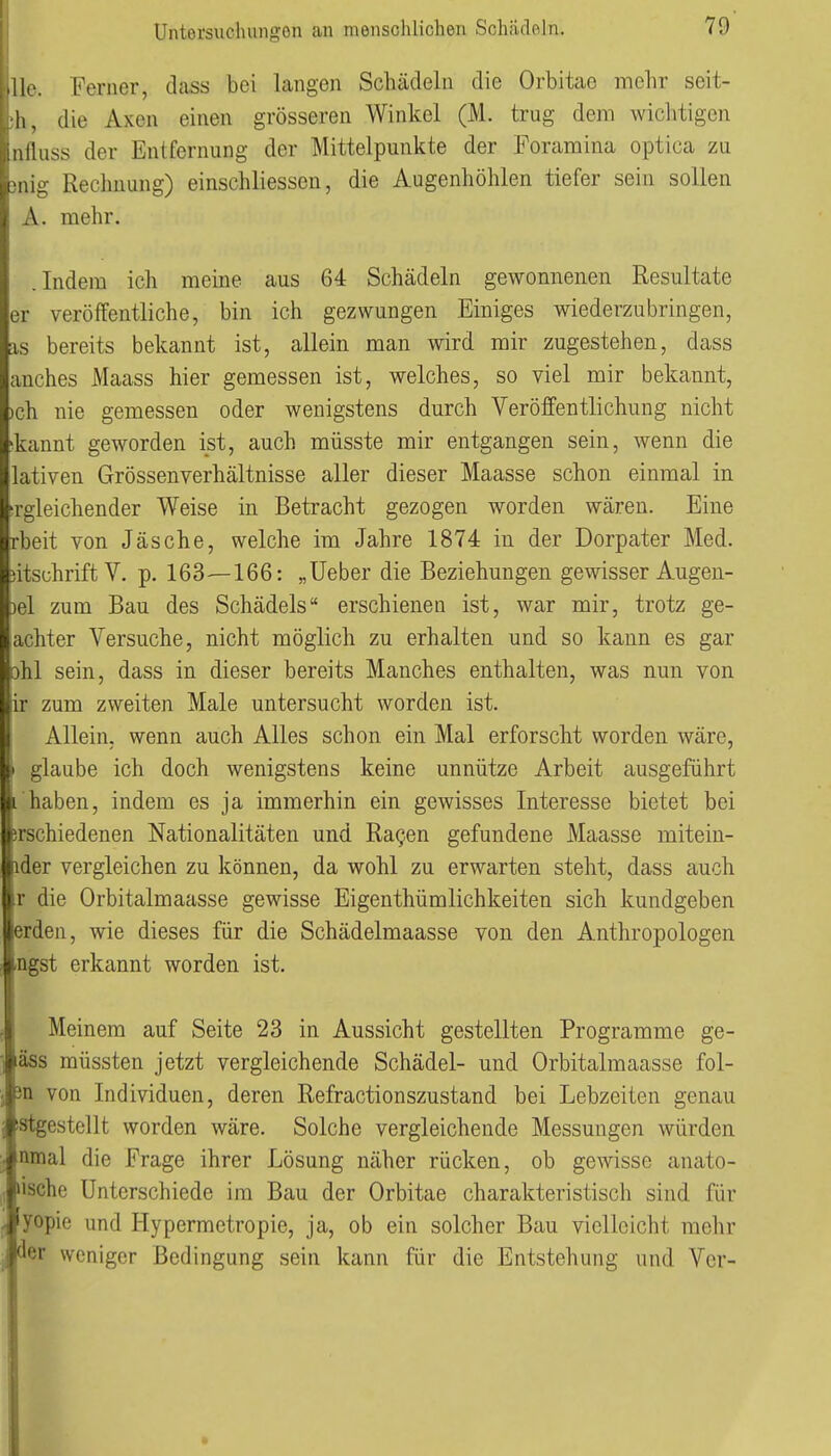 .llc. Ferner, dass bei langen Schädeln die Orbitae mehr seit- h, die Axen einen grösseren Winkel (M. trug dem wiclitigcn iiitluss der Entfernung der Mittelpunkte der Foramina optica zu ig- Rechnung) einschliessen, die Augenhöhlen tiefer sein sollen A. mehr. .Indem ich meine aus 64 Schädeln gewonnenen Resultate er veröffentliche, bin ich gezwungen Einiges wiederzubringen, IS bereits bekannt ist, allein man wird mir zugestehen, dass anches Maass hier gemessen ist, welches, so viel mir bekannt, »ch nie gemessen oder wenigstens durch Veröffentlichung nicht ^kannt geworden ist, auch müsste mir entgangen sein, wenn die lativen Grössenverhältnisse aller dieser Maasse schon einmal in srgleichender Weise in Betracht gezogen worden wären. Eine rbeit von Jäsche, welche im Jahre 1874 in der Dorpater Med. )itschrift V. p. 163—166: „Ueber die Beziehungen gewisser Augen- )el zum Bau des Schädels erschienen ist, war mir, trotz ge- achter Versuche, nicht möglich zu erhalten und so kann es gar ohl sein, dass in dieser bereits Manches enthalten, was nun von ir zum zweiten Male untersucht worden ist. Allein, wenn auch Alles schon ein Mal erforscht worden wäre, ) glaube ich doch wenigstens keine unnütze Arbeit ausgeführt i haben, indem es ja immerhin ein gewisses Interesse bietet bei Ijrschiedenen Nationalitäten und Ra^en gefundene Maasse mitein- dder vergleichen zu können, da wohl zu erwarten steht, dass auch ir die Orbitalmaasse gewisse Eigenthümlichkeiten sich kundgeben icrden, wie dieses für die Schädelmaasse von den Anthropologen tngst erkannt worden ist. Meinem auf Seite 23 in Aussicht gestellten Programme ge- mäss müssten jetzt vergleichende Schädel- und Orbitalmaasse fol- 3n von Individuen, deren Refractionszustand bei Lebzeiten genau istgestellt worden wäre. Solche vergleichende Messungen würden, nmal die Frage ihrer Lösung näher rücken, ob gewisse anato- »ische Unterschiede im Bau der Orbitae charakteristisch sind für 1 lyopie und Hypermetropie, ja, ob ein solcher Bau vielleicht mehr j der weniger Bedingung sein kann für die Entstehung und Vor- »