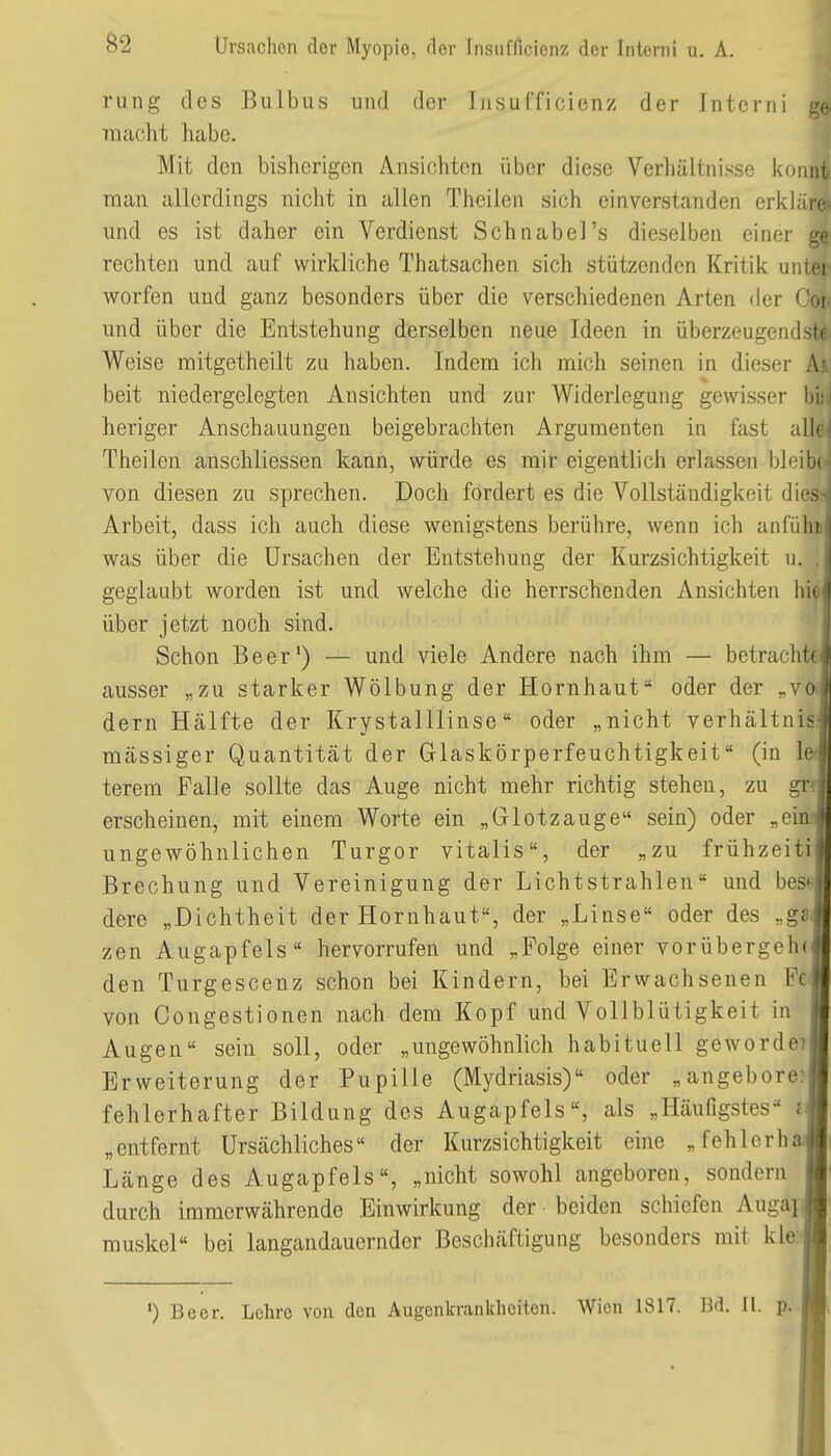 rung des Bulbus und der Insufficienz der Interni ge- macht habe. Mit den bisherigen A.nsiohten über diese Verliältnisse könnt man allerdings nicht in allen Theilen sich einverstanden erkläre:' und es ist daher ein Verdienst Schnabel's dieselben einer ge rechten und auf wirkliche Thatsachen sich stützenden Kritik unter werfen und ganz besonders über die verschiedenen Arten der Cor und über die Entstehung derselben neue Ideen in überzeugendste. Weise mitgetheilt zu haben. Indem ich mich seinen in dieser A beit niedergelegten Ansichten und zur Widerlegung gewisser 1- heriger Anschauungen beigebrachten Argumenten in fast all Theilen anschliessen kann, würde es mir eigentlich erlassen bleibi von diesen zu sprechen. Doch fordert es die Vollständigkeit dies-^ Arbeit, dass ich auch diese wenigstens berühre, wenn ich anfuhr was über die Ursachen der Entstehung der Kurzsichtigkeit u. geglaubt worden ist und welche die herrschenden Ansichten hk> über jetzt noch sind. Schon Beer') — und viele Andere nach ihm — betracht(' ausser „zu starker Wölbung der Hornhaut oder der „voi dern Hälfte der Krystalllinse oder „nicht Verhältnis^ massiger Quantität der Glaskörperfeuchtigkeit (in le terem Falle sollte das Auge nicht mehr richtig stehen, zu grf erscheinen, mit einem Worte ein „Glotzauge sein) oder „ein ungewöhnlichen Turgor Vitalis, der „zu frühzeiti Brechung und Vereinigung der Lichtstrahlen und bes^- dere „Dichtheit der Hornhaut, der „Linse oder des „ge zen Augapfels hervorrufen und „Folge einer vorübergehej den Turgescenz schon bei Kindern, bei Erwachsenen Fßj von Congestionen nach dem Kopf und Vollblütigkeit in Augen sein soll, oder „ungewöhnlich habituell gewordcTl Erweiterung der Pupille (Mydriasis) oder „angebore? fehlerhafter Bildung des Augapfels, als „HäuGgstes d „entfernt Ursächliches« der Kurzsichtigkeit eine „fehlerha.'j Länge des Augapfels, „nicht sowohl angeboren, sondern durch immerwährende Einwirkung der beiden schiefen Augajj muskel bei langandauernder Beschäftigung besonders mit kleH •) Beer. Lehre von den Augenkrankheiten. Wien 1817. Bd. 11. p.