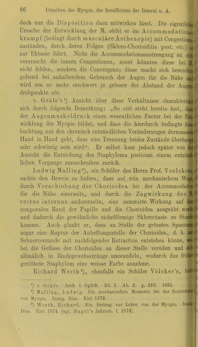 doch nur die Disposition dazu mitwirken lässt. Die eigentliche Ursache der Entwicklung der M. sieht er im Accoramodations- krampf (bedingt durch muscuiäre Asthenopie) mit Congestions. zuständen, durch deren Folgen (Sklero-Chorioiditis post. etc.) er zur Ektasie führt. Nicht die Accommodationsanstrengung an sich verursacht die Innern Congestionen, sonst könnten diese bei H, nicht fehlen, sondern die Convergenz; diese macht sich besonders geltend bei anhaltendem Gebrauch der Augen für die Nähe und wird um so mehr erschwert je grösser der Abstand der Augen- drehpunkte etc. V. Gräfe's*) Ansicht über diese Verhältnisse charakterisiri sich durch folgende Bemerkung: „So viel steht bereits fest, da& der Augenmuskeldruck einen wesentlichen Factor bei der Ent- wicklung der Myopie bildet, und dass die hierdurch bedingte Aus- buchtung mit den chronisch entzündlichen Veränderungen dermaassen Hand in Hand geht, dass eine Trennung beider Zustände überhaupt sehr schwierig sein wird. Er selbst kam jedoch später von der Ansicht die Entstehung des Staphyloma posticum einem entzünd- lichen Vorgange zuzuschreiben zurück. Ludwig Mailing^), ein Schüler des Herrn Prof. Voeickers. suchte den Beweis zu liefern, dass auf rein mechanischem We^^ durch Verschiebung der Chorioidea bei der Accommodation für die Nähe einerseits, und durch die Zugwirkuiig des M. rectus internus andererseits, eine summirte Wirkung auf den temporalen Rand der Papille und die Chorioidea ausgeübt werde und dadurch die gewöhnliche sichelförmige Sklerectasie zu Stan komme. Auch glaubt er, dass an Stelle der grössten Spann^ sogar eine Ruptur der Anheftungsstelle der Chorioidea, d. h. Sehnervenrande mit nachfolgender Retraction entstehen könne, bei die Gefässe der Chorioidea an dieser Stelle veröden und allmälich in Bindegewebsstränge umwandeln, wodurch das frü geröthete Staphylom eine weisse Farbe annehme. Richard Werth ^), ebenfalls ein Schüler Völcker's, hfi •) V. Gräfe. Arch. f. Ophth. Bd. I. Ab. 2. p. 310. 1855. Mailing, Ludwig. Die mechanisclien Momente bei der Entstell von Myopie. Inaug. Diss. Kiel 1874. Werth, Richard. Ein Beitrag zur Lehre von der Myopie. Inaug. Di.ss. Kiel 1874. (vgl. Nagel's Jahresb. f. 1874).