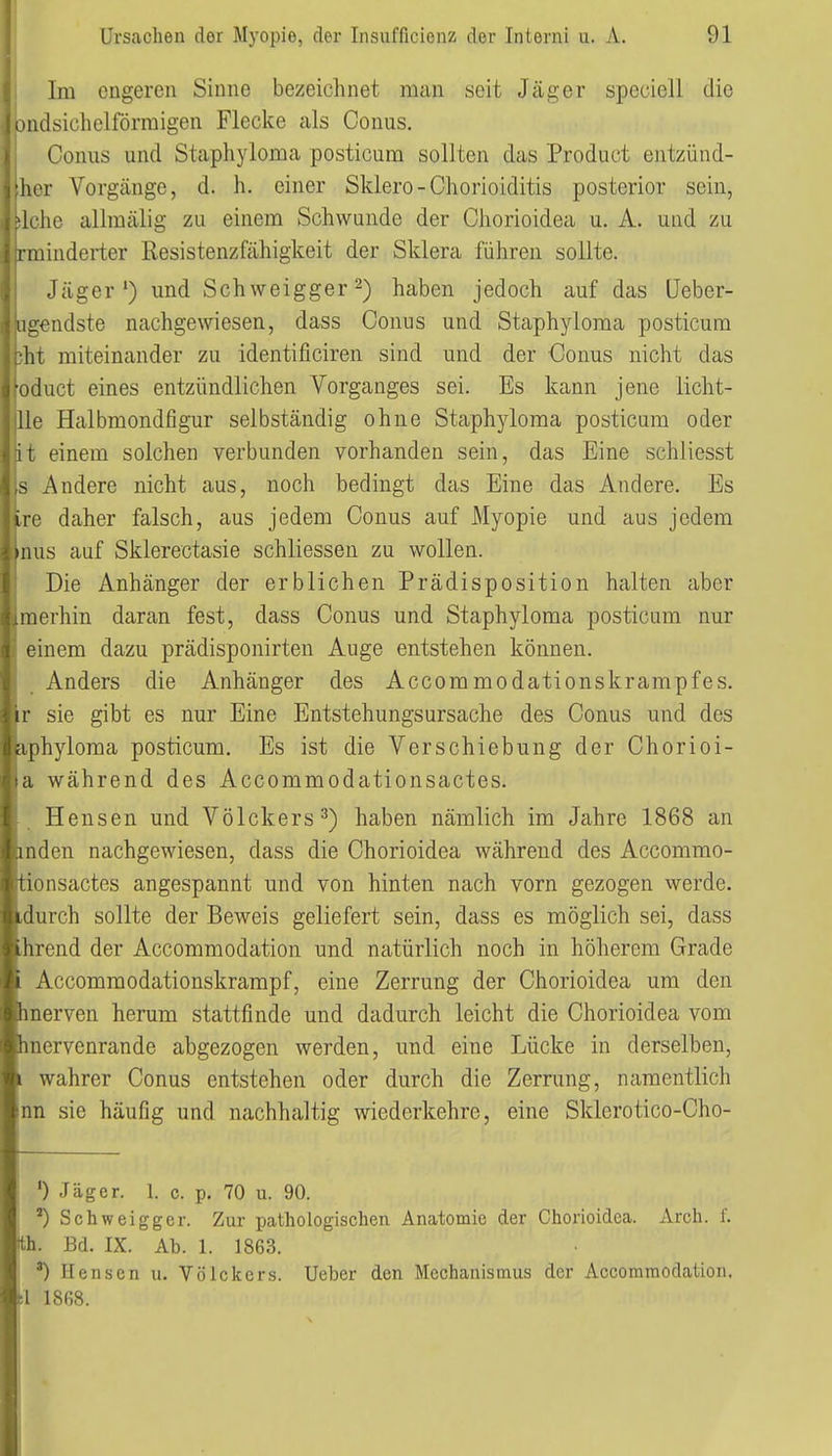 Im engeren Sinne bezeichnet man seit Jäger speciell die Dndsichelförmigen Flecke als Conus. Conus und Staphyloma posticum sollten das Product entzünd- her Vorgänge, d. h. einer Sklero-Chorioiditis posterior sein, siehe allmälig zu einem Schwunde der Chorioidea u. A. und zu rminderter Resistenzfähigkeit der Sklera führen sollte. Jäger') und Schweigger 2) haben jedoch auf das üeber- agendste nachgewiesen, dass Conus und Staphyloma posticum )ht miteinander zu identificiren sind und der Conus nicht das oduct eines entzündlichen Vorganges sei. Es kann jene licht- lle Halbmondfigur selbständig ohne Staphyloma posticum oder it einem solchen verbunden vorhanden sein, das Eine schliesst s Andere nicht aus, noch bedingt das Eine das Andere. Es ire daher falsch, aus jedem Conus auf Myopie und aus jedem inus auf Sklerectasie schliessen zu wollen, ij Die Anhänger der erblichen Prädisposition halten aber merhin daran fest, dass Conus und Staphyloma posticum nur einem dazu prädisponirten Auge entstehen können. Anders die Anhänger des Accommodationskrampfes. r sie gibt es nur Eine Entstehungsursache des Conus und des iphyloma posticum. Es ist die Verschiebung der Chorioi- a während des Accommodationsactes. Hensen und Völckers^) haben nämlich im Jahre 1868 an mden nachgewiesen, dass die Chorioidea während des Accommo- tionsactes angespannt und von hinten nach vorn gezogen werde, «durch sollte der Beweis geliefert sein, dass es möglich sei, dass hrend der Accommodation und natürlich noch in höherem Grade Accommodationskrampf, eine Zerrung der Chorioidea um den tnerven herum stattfinde und dadurch leicht die Chorioidea vom hnervenrande abgezogen werden, und eine Lücke in derselben, . wahrer Conus entstehen oder durch die Zerrung, namentlich nn sie häufig und nachhaltig wiederkehre, eine Sklerotico-Cho- 0 Jäger. 1. c. p. 70 u. 90. 1 Schweigger. Zur pathologischen Anatomie der Chorioidea. xVrch. 1'. th. Bd. IX. Ab. 1. 1863. •) Hensen u. Völckers. lieber den Mechanismus der Accommodation. :1 1868.