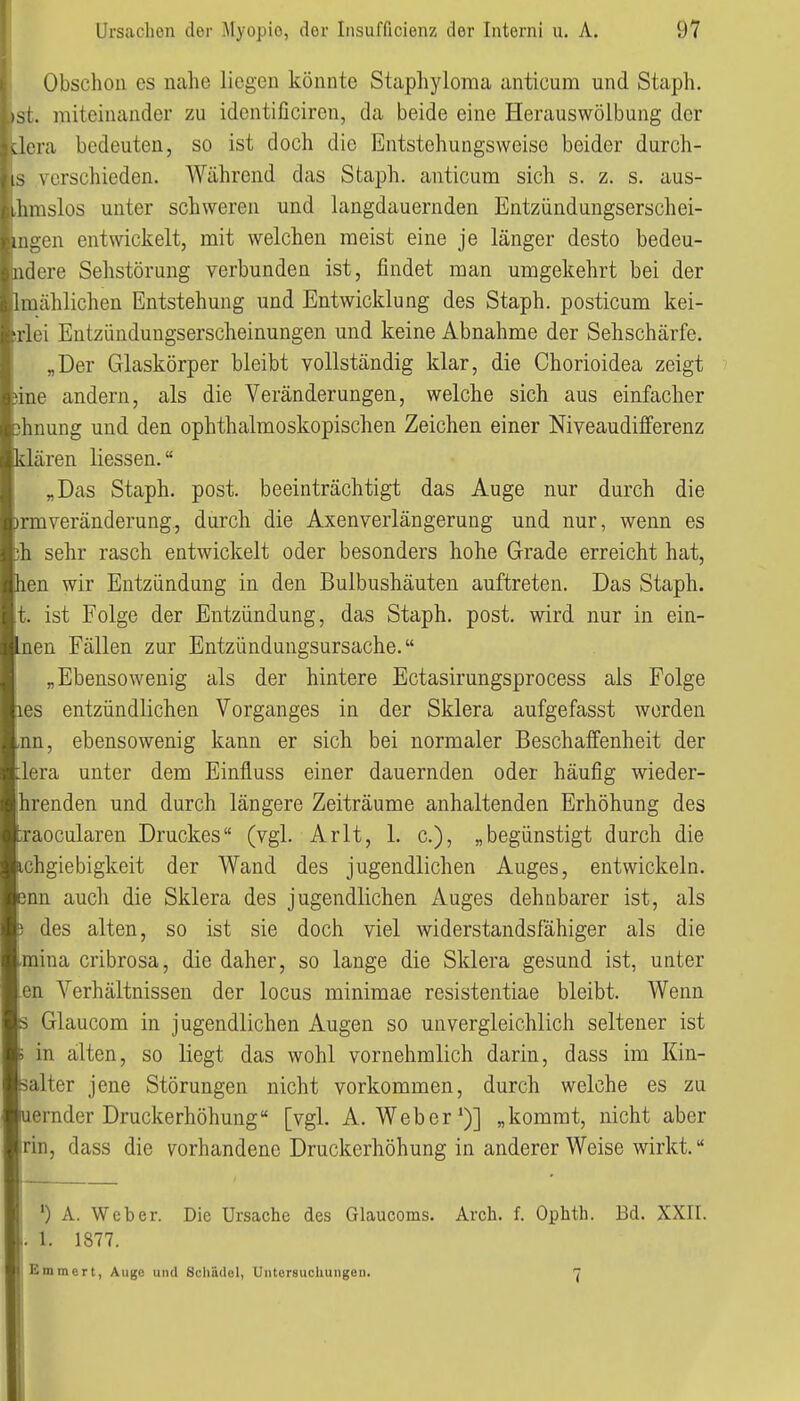 Obschoii es nahe liegen könnte Staphyloma anticum und Staph. . miteinander zu identificiren, da beide eine Herauswölbung der Jera bedeuten, so ist doch die Entstehungsweisc beider durch- is verschieden. Während das Staph. anticum sich s. z. s. aus- ihmslos unter schweren und langdauernden Entzündungserschei- uigen entwickelt, mit welchen raeist eine je länger desto bedeu- lulere Sehstörung verbunden ist, findet man umgekehrt bei der i mählichen Entstehung und Entwicklung des Staph. posticum kei- -i loi Entzündungserscheinungen und keine Abnahme der Sehschärfe. „Der Glaskörper bleibt vollständig klar, die Chorioidea zeigt lue andern, als die Veränderungen, welche sich aus einfacher hnung und den ophthalmoskopischen Zeichen einer Niveaudifferenz klären Hessen. „Das Staph. post. beeinträchtigt das Auge nur durch die rraveränderung., durch die Axenverlängerung und nur, wenn es h sehr rasch entwickelt oder besonders hohe Grade erreicht hat, hen wir Entzündung in den Bulbushäuten auftreten. Das Staph. !. ist Folge der Entzündung, das Staph. post. wird nur in ein- hien Fällen zur Entzündungsursache. „Ebensowenig als der hintere Ectasirungsprocess als Folge les entzündlichen Vorganges in der Sklera aufgefasst werden nn, ebensowenig kann er sich bei normaler Beschaffenheit der lera unter dem Einfluss einer dauernden oder häufig wieder- hrenden und durch längere Zeiträume anhaltenden Erhöhung des raocularen Druckes (vgl. Arlt, 1. c), „begünstigt durch die chgiebigkeit der Wand des jugendlichen Auges, entwickeln, nn auch die Sklera des jugendlichen Auges dehnbarer ist, als des alten, so ist sie doch viel widerstandsfähiger als die mina cribrosa, die daher, so lange die Sklera gesund ist, unter en Verhältnissen der locus minimae resistentiae bleibt. Wenn Glaucom in jugendlichen Augen so unvergleichlich seltener ist in alten, so liegt das wohl vornehmlich darin, dass im Kin- alter jene Störungen nicht vorkommen, durch welche es zu ernder Druckerhöhung [vgl. A.Weber*)] „kommt, nicht aber rin, dass die vorhandene Druckerhöhung in anderer Weise wirkt. ') A. Weber. Die Ursache des Glaucoms. Arch. f. Ophth. Bd. XXII. 1. 1877. Emmen, Aiige und Scliüdel, Untersuchungen. 7