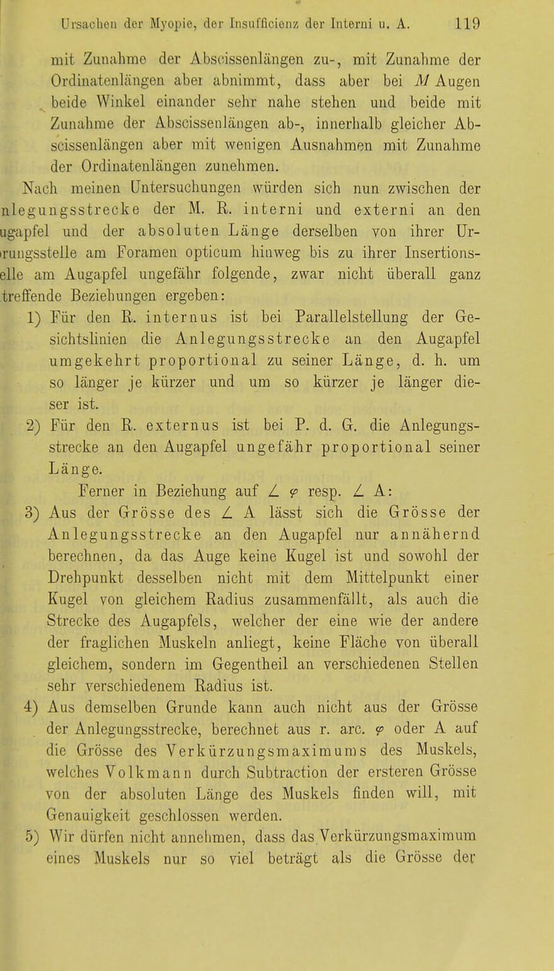 mit Zunahme der Abscissenlängen zu-, mit Zunahme der Ordinatenlängen abei abnimmt, dass aber bei M Augen beide Winkel einander sehr nalie stehen und beide mit 'S. Zunahme der Abscissenlängen ab-, innerhalb gleicher Ab- scissenlcängen aber mit wenigen Ausnahmen mit Zunahme der Ordinatenlängen zunehmen. Nach meinen Untersuchungen würden sich nun zwischen der nlegungsstrecke der M. R. interni und externi an den ugapfel und der absoluten Länge derselben von ihrer ür- irungsstelle am Foramen opticum hinweg bis zu ihrer Insertions- elle am Augapfel ungefähr folgende, zwar nicht überall ganz treffende Beziehungen ergeben: 1) Für den R, internus ist bei Parallelstellung der Ge- sichtslinien die Anlegungsstrecke an den Augapfel umgekehrt proportional zu seiner Länge, d. h. um so länger je kürzer und um so kürzer je länger die- ser ist. 2) Für den R. externus ist bei P. d. G. die Anlegungs- strecke an den Augapfel ungefähr proportional seiner Länge. Ferner in Beziehung auf Z 9 resp. Z. A: 3) Aus der Grösse des L A lässt sich die Grösse der Anlegungsstrecke an den Augapfel nur annähernd berechnen, da das Auge keine Kugel ist und sowohl der Drehpunkt desselben nicht mit dem Mittelpunkt einer Kugel von gleichem Radius zusammenfällt, als auch die Strecke des Augapfels, welcher der eine wie der andere der fraglichen Muskeln anliegt, keine Fläche von überall gleichem, sondern im Gegentheil an verschiedenen Stellen sehr verschiedenem Radius ist. 4) Aus demselben Grunde kann auch nicht aus der Grösse der Anlegungsstrecke, berechnet aus r. arc. <p oder A auf die Grösse des Verkürzungsmaximums des Muskels, welches Volkmann durch Subtraction der ersteren Grösse von der absoluten Länge des Muskels finden will, mit Genauigkeit geschlossen werden. 5) Wir dürfen nicht annehmen, dass das Verkürzungsmaxiraum eines Muskels nur so viel beträgt als die Grösse der