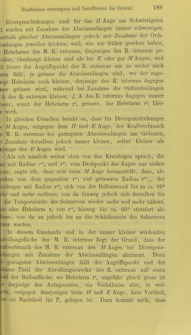 Divergenzdrehungeti sind für dcis // Auge am Schwierigsten i werden mit Zunahme der Abscissenlängen immer schwieriger, lerhalb gleiclier Abscissenlängen jedoch mit Zunahme der Ordi- tenlängen jeweilen leichter, weil, wie wir früher gesehen haben, i Hebelcirme des M. R. externus, denjenigen des R. internus ge- lber, überhaupt kleiner sind als bei E oder gar Augen, und ^1 ferner der Angriffspunkt des R. externus um so weiter nach iiten fällt, je grösser die Abscissenlängen sind, wo der zuge- rige Hebelarm noch kleiner, derjenige des R. internus dagegen mer grösser wird, während bei Zunahme der Ordinatenlängen A des R. externus kleiner, L A des R. internus dagegen immer )sser, somit der Hebelarm r'e grösser, der Hebelarm r'i klei- t wird. In gleichen Ursachen beruht es, dass für Divergenzdrehungen 3 iU Auges, entgegen dem //und /^Auge, der Kraftverbrauch 5 iVI. R. externus bei geringsten Abscissenlängen am Grössten, t Zunahme derselben jedoch immer kleiner, selbst kleiner als ijenige des E Auges wird. Als ich nämlich weiter oben von den Kreisbögen sprach, die Ln mit Radius y'\ und ri vom Drehpunkt des Auges aus ziehen mne, sagte ich, dass sich beim Ü/Auge herausstelle, dass, ab- sehen von dem gegenüber ri viel grösseren Radius der leisbogen mit Radius re sich von der Bulbuswand bis zu ca. 60^ öhr und mehr entferne, von da hinweg jedoch sich derselben bis die Temporalseite des Sehnerven wieder mehr und mehr nähere, iss also Hebelarm re von re hinweg bis ca. 60 stetsfort ab- hme, von da an jedoch bis an die Schläfenseite des Sehnerven imer wachse. In diesem Umstände und in der immer kleiner werdenden afrollungsfläche des M. R. internus liegt der Grund, dass der [aftverbrauch des M. R. externus des M Auges bei Divergenz- ehungen mit Zunahme der Abscissenlängen abnimmt. Denn i geringsten Abscissenlängen fällt der Angriffspunkt und der össere Theil der Abrollungsstrecke des R. externus auf einen leil der Bulbusfläche, wo Hebelarm r'e ungefähr gleich gross ist e derjenige des Antagonisten, ein Verhältniss also, in wel- ißra, entgegen demjenigen beim // und E'Auge, kein Vortheil, er ein Nachtheil für Pe gelegen ist. Dazu kommt noch, dass