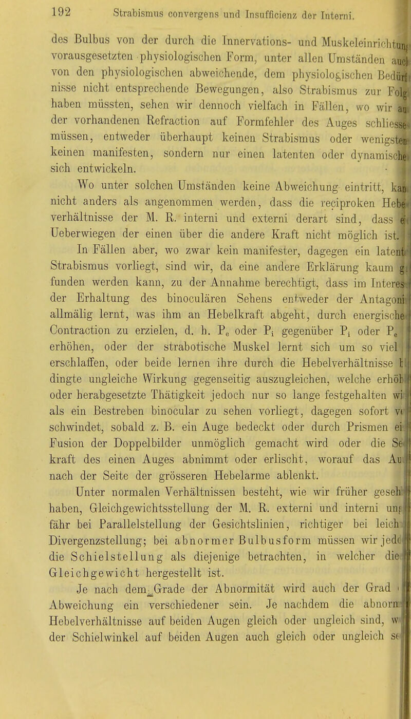 des Bulbus von der durch die Innervations- und Muskeleinriclituni vorausgesetzten physiologischen Form, unter allen Umständen uuci von den physiologischen abweichende, dem physiologischen Bedüt nisse nicht entsprecliende Bewegungen, also Strabismus zur Folg haben müssten, sehen wir dennoch vielfach in Fällen, wo wii- aa der vorhandenen Refraction auf Formfehler des Auges sch]ir'sse> müssen, entweder überhaupt keinen Strabismus oder wenigsten keinen manifesten, sondern nur einen latenten oder dynami-fhe sich entwickeln. Wo unter solchen Umständen keine Abweichung eintritt, kan nicht anders als angenommen werden, dass die reciproken H^hf. Verhältnisse der M. R. interni und externi derart sind, da,- Ueberwiegen der einen über die andere Kraft nicht möglich \>l In Fällen aber, wo zwar kein manifester, dagegen ein latent Strabismus vorliegt, sind wir, da eine andere Erklärung kaum l funden werden kann, zu der Annahme berechtigt, dass im Intere- der Erhaltung des binoculären Sehens entweder der Antagoni allmälig lernt, was ihm an Hebelkraft abgeht, durch energische Contraction zu erzielen, d. h. Pe oder Pi gegenüber Pi oder Pe erhöhen, oder der strabotische Muskel lernt sich um so viel erschlaffen, oder beide lernen ihre durch die Hebelverhältnisse 1; dingte ungleiche Wirkung gegenseitig auszugleichen, welche erhöl oder herabgesetzte Thätigkeit jedoch nur so lange festgehalten wi als ein Bestreben binocular zu sehen vorliegt, dagegen sofort vi schwindet, sobald z. B. ein Auge bedeckt oder durch Prismen ei Fusion der Doppelbilder unmöglich gemacht wird oder die Se kraft des einen Auges abnimmt oder erlischt, worauf das Am nach der Seite der grösseren Hebelarme ablenkt. Unter normalen Verhältnissen besteht, wie wir früher geseh haben, Gleichgewichtsstellung der M. R. externi und interni uni fähr bei Parallelstellung der Gesichtslinien, richtiger bei leich Divergenzstellung; bei abnormer Bulbusform müssen wir jed( die Schiel Stellung als diejenige betrachten, in welcher die Gleichgewicht hergestellt ist. Je nach dem^Grade der Abnormität wird auch der Grad M Abweichung ein verschiedener sein. Je nachdem die abnormfB Hebelverhältnisse auf beiden Augen gleich oder ungleich sind, w' der Schielwinkel auf beiden Augen auch gleich oder ungleich 6(