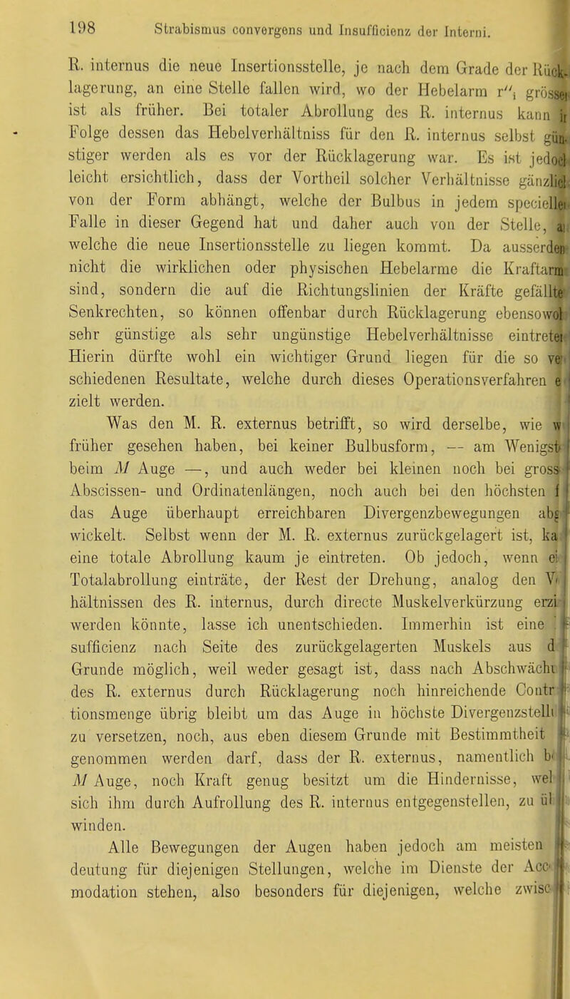 R. internus die neue Insertionsstelle, je nach dem Grade der lagerung, an eine Stelle fallen wird, wo der Hebelarm ri giossei ist als früher. Bei totaler Abrollung des R. internus kann jr Folge dessen das Hebelverliältniss für den R. internus selbst gün- stiger werden als es vor der Rücklagerung war. Es ist jc;(ioel leicht ersichtlich, dass der Vortheil solcher Verhältnisse gäiizlicl von der Form abhängt, welche der Bulbus in jedem specicllei. Falle in dieser Gegend hat und daher auch von der Stell welche die neue Insertionsstelle zu liegen kommt. Da ausserden nicht die wirklichen oder physischen Hebelarme die Kraflann sind, sondern die auf die Richtungslinien der Kräfte gefällte Senkrechten, so können offenbar durch Rücklagerung ebensowol sehr günstige als sehr ungünstige Hebelverhältnisse eintretet Hierin dürfte wohl ein wichtiger Grund liegen für die so ve schiedenen Resultate, welche durch dieses Operationsverfahren e zielt werden. Was den M. R. externus betrifft, so wird derselbe, wie w früher gesehen haben, bei keiner Bulbusform, — am Wenigst beim M Auge —, und auch weder bei kleinen noch bei gross Abscissen- und Ordinatenlängen, noch auch bei den höchsten 1 das Auge überhaupt erreichbaren Divergenzbewegungen ab|il| wickelt. Selbst wenn der M. R. externus zurückgelagert ist, ka eine totale Abrollung kaum je eintreten. Ob jedoch, wenn ei TotalabroUung einträte, der Rest der Drehung, analog den V hältnissen des R. internus, durch directe Muskelverkürzung erz werden könnte, lasse ich unentschieden. Immerhin ist eine sufficienz nach Seite des zurückgelagerten Muskels aus a Grunde möglich, weil weder gesagt ist, dass nach Abschwächt! des R. externus durch Rücklagerung noch hinreichende Contiti tionsmenge übrig bleibt um das Auge in höchste Divergenzstelli zu versetzen, noch, aus eben diesem Grunde mit Bestimmtheit genommen werden darf, dass der R. externus, namentlich bi i/Auge, noch Kraft genug besitzt um die Hindernisse, weh sich ihm durch Aufrollung des R. internus entgegenstellen, zu ül winden. Alle Bewegungen der Augen haben jedoch am meisten deutung für diejenigen Stellungen, welche im Dienste der Acc- modatiou stehen, also besonders für diejenigen, welche zwiso