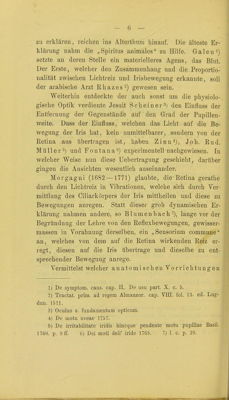 - 6 — zu erklären, reichen ins Altcrtlmrn hinauf. Die älteste Er- klärung nahm die „Spiritus animales zu Hilfe. Galen1) setzte an deren Stelle ein materielleres Agens, das Blut. Der Erste, welcher den Zusammenhang- und die Proportio- nalität zwischen Lichtreiz und Irisbewegung erkannte, soll der arabische Arzt Rhazes2) gewesen sein. Weiterhin entdeckte der auch sonst um die physiolo- gische Optik verdiente Jesuit Scheiner3j den Einfluss der Entfernung der Gegenstände auf den Grad der Pupillen- weite. Dass der Einfluss, welchen das Licht auf die Be- wegung der Iris hat, kein unmittelbarer, sondern von der Retina aus übertragen ist, haben Zinn4), Job. Rud. Müller5) und Fontana0) experimentell nachgewiesen. In welcher Weise nun diese Uebertragung geschieht, darüber gingen die Ansichten wesentlich auseinander. Morgagni (1682 —1771) glaubte, die Retina gerathe durch den Lichtreiz in Vibrationen, welche sich durch Ver- mittlung des Ciliarkörpers der Iris mittheilen und diese zu Bewegungen anregen. Statt dieser grob dynamischen Er- klärung nahmen andere, so Blumenbach 7), lange vor der Begründung der Lehre von den Reflexbewegungen, gewisser- massen in Vorahnung derselben, ein „Sensorium commune an, welches von dem auf die Retina wirkenden Reiz er- regt, diesen auf die Iris übertrage und dieselbe zu ent- sprechender Bewegung anrege. Vermittelst welcher anatomischen Vorrichtungen 1) De Symptom, caus. cap. II. De usu part. X. c. 5. 2) Tractat. prim. ad regem Almanzor. cap. VIII. fol. 13. ed. Lug- dun. 1511. 3) Oculus 8. fuudamentum opticum. 4) De motu uveae 1757. 5) De irritabilitate iridis hincque peudente motu pupillae Basil.