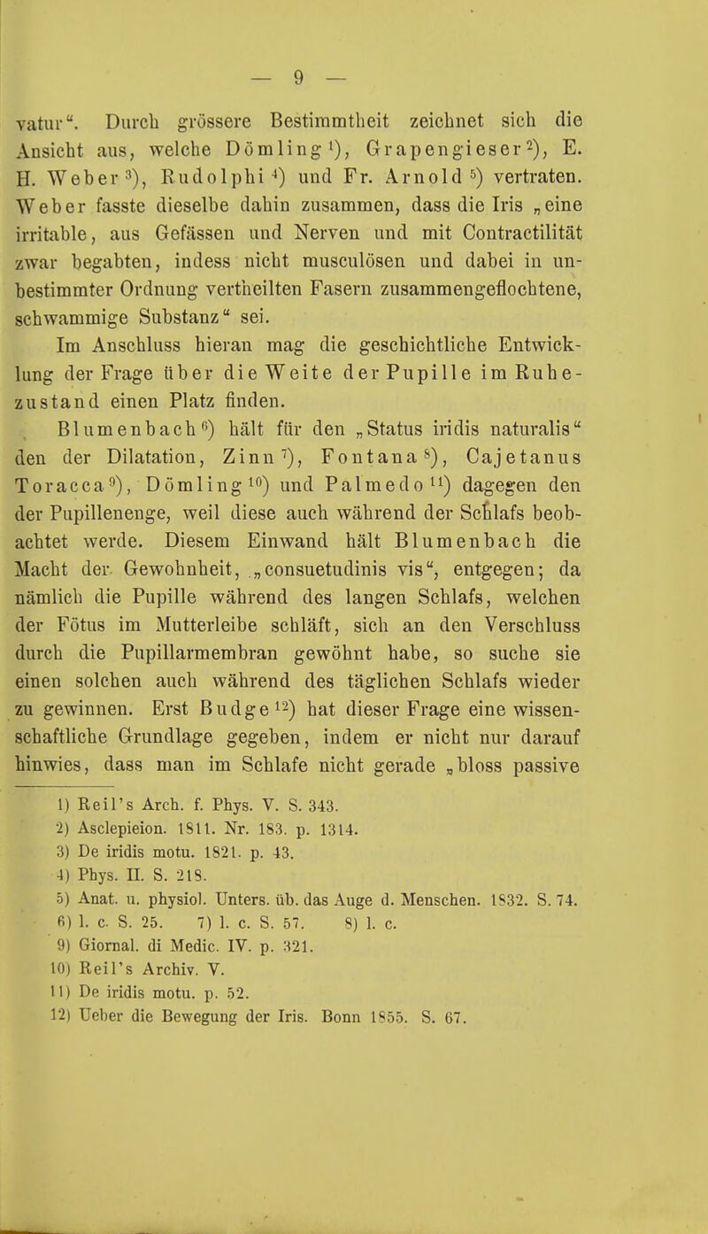 vatur. Durch grössere Bestimmtheit zeichnet sich die Ansicht aus, welche Dömling1), Grapengieser2), E. H. Weber3), Rudolphi 4) und Fr. Arnold5) vertraten. Weber fasste dieselbe dahin zusammen, dass die Iris „eine irritable, aus Gefässen und Nerven und mit Contractilität zwar begabten, indess nicht musculösen und dabei in un- bestimmter Ordnung vertheilten Fasern zusammengeflochtene, schwammige Substanz sei. Im Anschluss hieran mag die geschichtliche Entwick- lung der Frage über die Weite der Pupille im Ruhe- zustand einen Platz finden. Blumenbach0) hält für den „Status iridis naturalis den der Dilatation, Zinn7), Fontana8), Cajetanus Toracca9), Deimling10) und Palmedo11) dagegen den der Pupillenenge, weil diese auch während der Scfalafs beob- achtet werde. Diesem Einwand hält Blumenbach die Macht der Gewohnheit, „ consuetudinis vis, entgegen; da nämlich die Pupille während des langen Schlafs, welchen der Fötus im Mutterleibe schläft, sich an den Verschluss durch die Pupillarmembran gewöhnt habe, so suche sie einen solchen auch während des täglichen Schlafs wieder zu gewinnen. Erst Budge12) hat dieser Frage eine wissen- schaftliche Grundlage gegeben, indem er nicht nur darauf hinwies, dass man im Schlafe nicht gerade „bloss passive 1) Reil's Arch. f. Phys. V. S. 343. 2) Asclepieion. 1811. Nr. 183. p. 1314. 3) De iridis motu. 1821. p. 43. 4) Phys. II. S. 218. 5) Anat. u. physiol. Unters, üb. das Auge d. Menschen. 1832. S. 74. fi) 1. c S. 25. 7) 1. c. S. 57. 8) 1. c. 9) Giornal. di Medic. IV. p. 321. 10) Reil's Archiv. V. 11) De iridis motu. p. 52. 12) Ueber die Bewegung der Iris. Bonn 1855. S. 67.