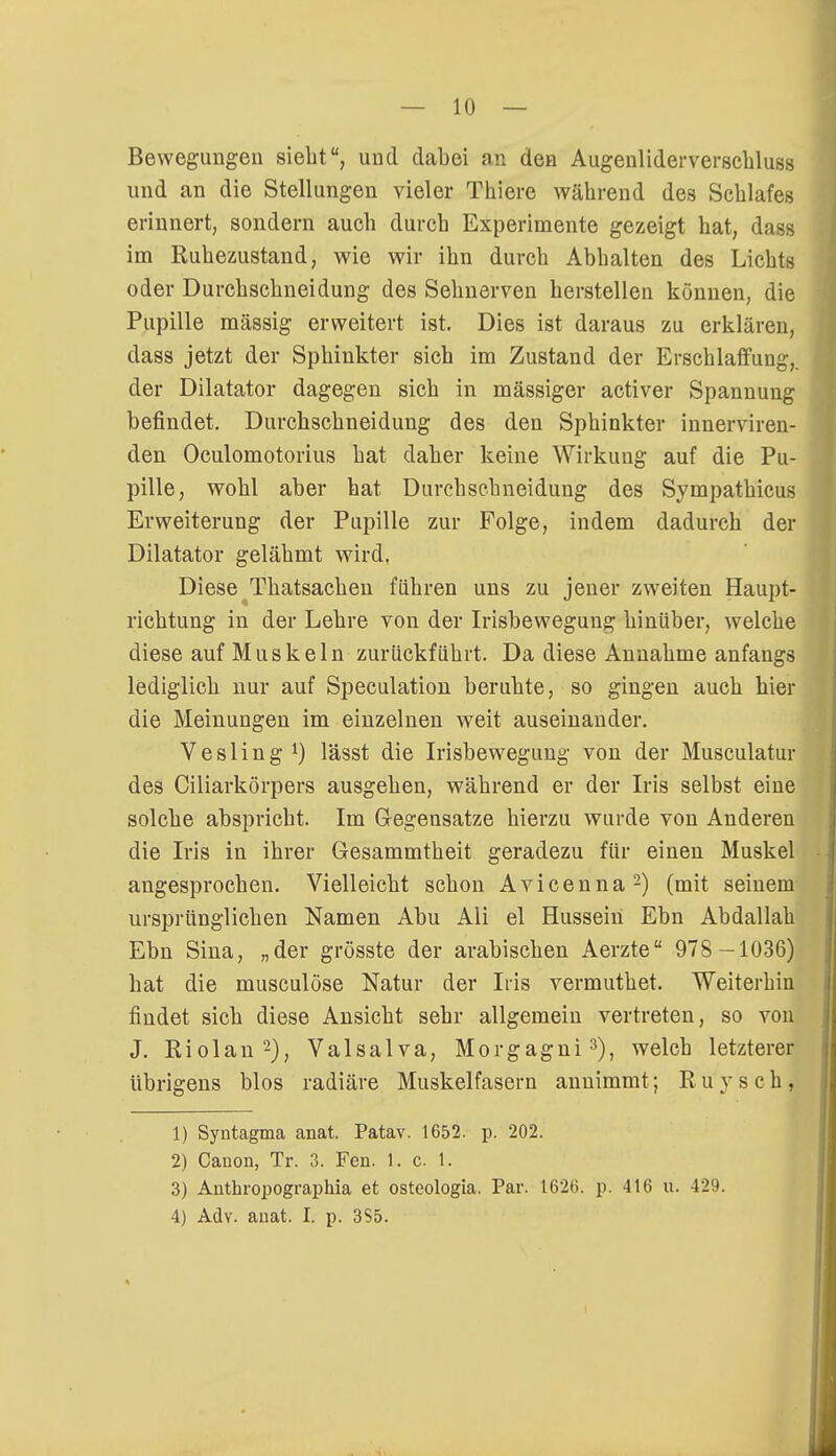 — 10 — Bewegungen siebt, und dabei an den Augenliderverschluss und an die Stellungen vieler Tbiere während des Schlafes erinnert, sondern aueb dureb Experimente gezeigt hat, dass im Ruhezustand, wie wir ibn durch Abhalten des Lichts oder Durchschneidung des Sehnerven herstellen können, die Pupille massig erweitert ist. Dies ist daraus zu erklären, dass jetzt der Sphinkter sich im Zustand der Erschlaffung,, der Diktator dagegen sich in massiger activer Spannung befindet. Durchschneidung des den Sphinkter innerviren- den Oculomotorius hat daher keine Wirkung auf die Pu- pille, wohl aber hat Durchschneidung des Sympathicus Erweiterung der Pupille zur Folge, indem dadurch der Diktator gelähmt wird. Diese Thatsachen führen uns zu jener zweiten Haupt- richtung in der Lehre von der Irisbewegung hinüber, welche diese auf Muskeln zurückführt. Da diese Annahme anfangs lediglich nur auf Speculation beruhte, so gingen auch hier die Meinungen im einzelnen weit auseinander. Vesling *) lässt die Irisbewegimg von der Musculatur des Ciliarkörpers ausgehen, während er der Iris selbst eine solche abspricht. Im Gegensatze hierzu wurde von Anderen die Iris in ihrer Gesammtheit geradezu für einen Muskel angesprochen. Vielleicht schon Avicenna2) (mit seinem ursprünglichen Namen Abu Ali el Hussein Ebn Abdallah Ebn Sina, „der grösste der arabischen Aerzte 978 -1036) bat die musculöse Natur der Iris vermuthet. Weiterhin findet sich diese Ansicht sehr allgemein vertreten, so von J. Riolan2), Valsalva, Morgagni3), welch letzterer übrigens blos radiäre Muskelfasern annimmt; R u y s c h , 1) Syntagma anat. Patav. 1652. p. 202. 2) Canon, Tr. 3. Fen. 1. c 1. 3) Anthropographia et osteologia. Par. 1620. p. 410 u. 429.