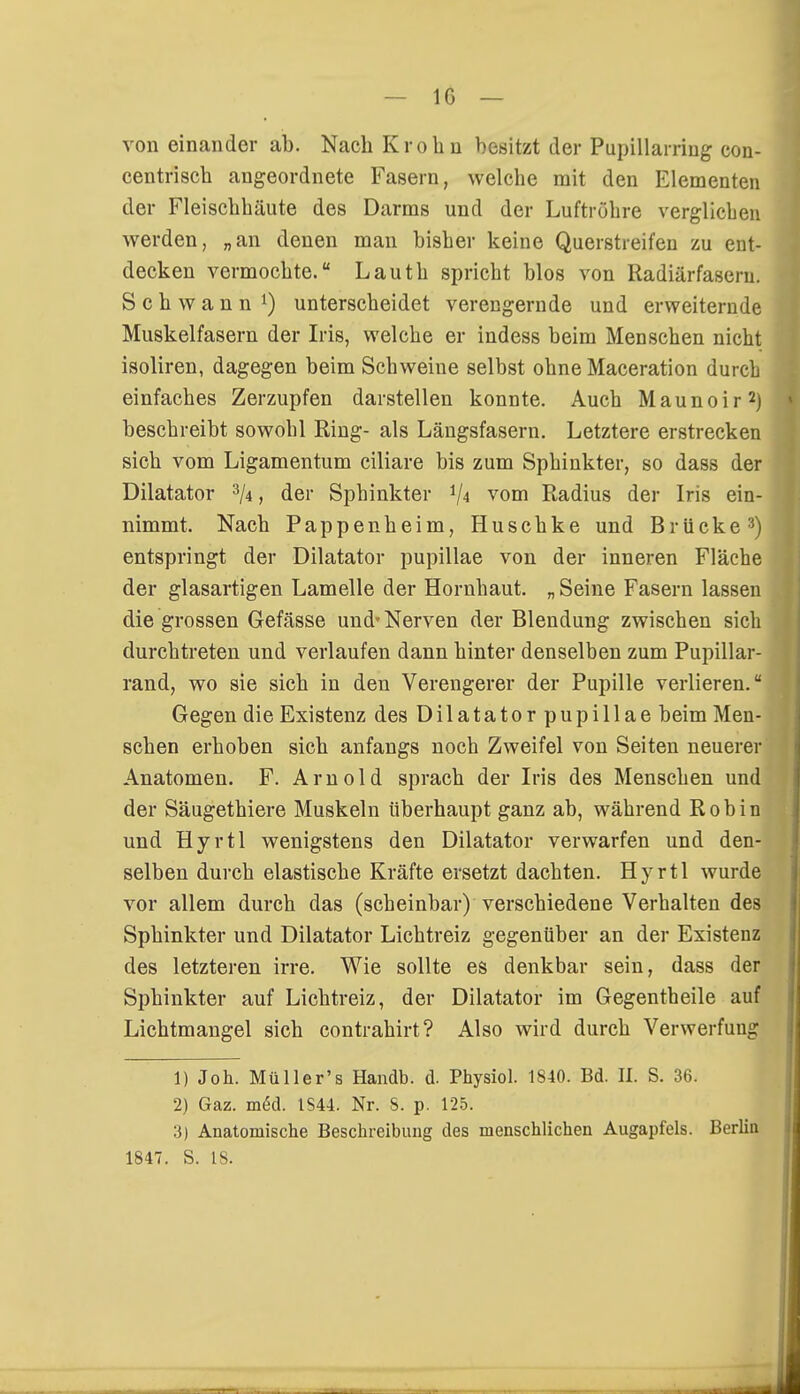 IG — von einander ab. Nach Krobu besitzt der Pupillarring con- centriscb angeordnete Fasern, welche mit den Elementen der Fleischhäute des Darms und der Luftröhre verglichen werden, „an denen man bisher keine Querstreifen zu ent- decken vermochte. Lauth spricht blos von Radiärfasern. Schwann1) unterscheidet verengernde und erweiternde Muskelfasern der Iris, welche er indess beim Menschen nicht isoliren, dagegen beim Schweine selbst ohne Maceration durch einfaches Zerzupfen darstellen konnte. Auch Maunoir2) beschreibt sowohl Ring- als Längsfasern. Letztere erstrecken sich vom Ligamentum ciliare bis zum Sphinkter, so dass der Diktator 3/4, der Sphinkter V4 vom Radius der Iris ein- nimmt. Nach Pappen heim, Huschke und Brücke3) entspringt der Dilatator pupillae von der inneren Fläche der glasartigen Lamelle der Hornhaut. „ Seine Fasern lassen die grossen Gefässe und'Nerven der Blendung zwischen sich durchtreten und verlaufen dann hinter denselben zum Pupillar- rand, wo sie sich in den Verengerer der Pupille verlieren. Gegen die Existenz des Dilatator pupillae beim Men- schen erhoben sich anfangs noch Zweifel von Seiten neuerer Anatomen. F. Arnold sprach der Iris des Menschen und der Säugethiere Muskeln überhaupt ganz ab, während Robin und Hyrtl wenigstens den Dilatator verwarfen und den- selben durch elastische Kräfte ersetzt dachten. Hyrtl wurde vor allem durch das (scheinbar) verschiedene Verhalten des Sphinkter und Dilatator Lichtreiz gegenüber an der Existenz des letzteren irre. Wie sollte es denkbar sein, dass der Sphinkter auf Lichtreiz, der Dilatator im Gegentheile auf Lichtmangel sich contrahirt? Also wird durch Verwerfung DJoh. Müller's Handb. d. Physiol. 1840. Bd. II. S. 36. 2) Gaz. m<§d. IS44. Nr. S. p. 125. 3) Anatomische Beschreibung des menschlichen Augapfels. Berlin 1847. S. 18.