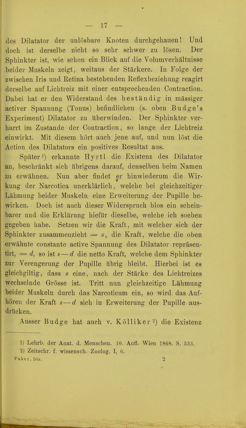 des Dilatator der unlösbare Knoten durchgehauen! Und doch ist derselbe nicht so sehr schwer zu lösen. Der Sphinkter ist, wie schon ein Blick auf die Volumverhältnisse beider Muskeln zeigt, weitaus der Stärkere. In Folge der zwischen Iris und Retina bestehenden Reflexbeziehung reagirt derselbe auf Lichtreiz mit einer entsprechenden Contraction. Dabei hat er den Widerstand des beständig in mässiger activer Spannung (Tonus) befindlichen (s. oben Budge's Experiment) Dilatator zu Uberwinden. Der Sphinkter ver- harrt im Zustande der Contraction, so lange der Lichtreiz einwirkt. Mit diesem hört auch jene auf, und nun löst die Action des Diktators ein positives Resultat aus. Später1) erkannte Hyrtl die Existenz des Dilatator an, beschränkt sich übrigens darauf, denselben beim Namen zu erwähnen. Nun aber findet er hinwiederum die Wir- kung der Narcotica unerklärlich, welche bei gleichzeitiger Lähmung beider Muskeln eine Erweiterung der Pupille be- wirken. Doch ist auch dieser Widerspruch blos ein schein- barer und die Erklärung hiefür dieselbe, welche ich soeben gegeben habe. Setzen wir die Kraft, mit welcher sich der Sphinkter zusammenzieht = die Kraft, welche die oben erwähnte constante active Spannung des Dilatator repräsen- tirt, = d, so ist s — d die netto Kraft, welche dem Sphinkter zur Verengerung der Pupille übrig bleibt. Hierbei ist es gleichgiltig, dass s eine, nach der Stärke des Lichtreizes wechselnde Grösse ist. Tritt nun gleichzeitige Lähmung beider Muskeln durch das Narcoticum ein, so wird das Auf- hören der Kraft s—d sich in Erweiterung der Pupille aus- drücken. Ausser Budge hat auch v. Kölliker'2) die Existenz 1) Lehrb. der Anat. d. Menschen. 10. Aufl. Wien 1868. S. 533. 2) Zeitschr. f. wissensch. Zoolog. I, 6.