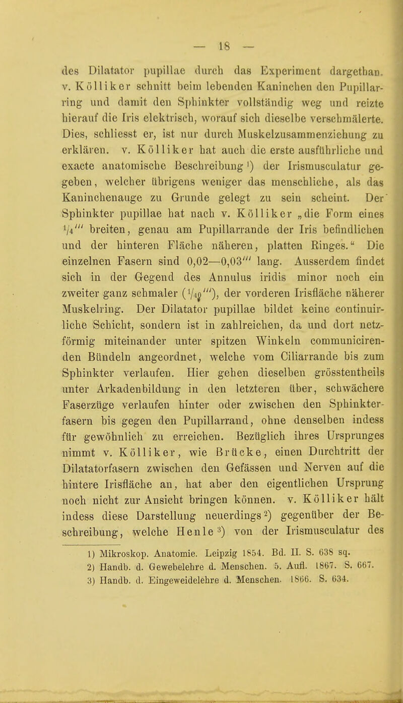 des Diktator pupillae durch das Experiment dargethaü. v. Kölliker schnitt beim lebenden Kaninchen den Pupillar- ring und damit den Sphinkter vollständig weg und reizte hierauf die Iris elektrisch, worauf sich dieselbe verschmälerte. Dies, schliesst er, ist nur durch Muskelzusammenziehung zu erklären, v. Kölliker hat auch die erste ausführliche und exacte anatomische Beschreibung') der Irismusculatur ge- geben, welcher übrigens weniger das menschliche, als das Kaninchenauge zu Grunde gelegt zu sein scheint. Der Sphinkter pupillae hat nach v. Kölliker „die Form eines lj4in breiten, genau am Pupillarrande der Iris befindlichen und der hinteren Fläche näheren, platten Ringes. Die einzelnen Fasern sind 0,02—0,03' lang. Ausserdem findet sich in der Gegend des Annulus iridis minor noch ein zweiter ganz schmaler der vorderen Irisfiäche näherer Muskelring. Der Dilatator pupillae bildet keine continuir- liche Schicht, sondern ist in zahlreichen, da und dort netz- förmig miteinander unter spitzen Winkeln communiciren- den Bündeln angeordnet, welche vom Ciliarrande bis zum Sphinkter verlaufen. Hier gehen dieselben grösstenteils unter Arkadenbildung in den letzteren über, schwächere Faserzüge verlaufen hinter oder zwischen den Sphinkter- fasern bis gegen den Pupillarrand, ohne denselben indess für gewöhnlich zu erreichen. Bezüglich ihres Ursprunges nimmt v. Kölliker, wie Brücke, einen Durchtritt der Dilatatorfasern zwischen den Gefässen und Nerven auf die hintere Irisfiäche an, hat aber den eigentlichen Ursprung noch nicht zur Ansicht bringen können, v. Kölliker hält indess diese Darstellung neuerdings2) gegenüber der Be- schreibung, welche Henle3) von der Irismusculatur des 1) Mikroskop. Anatomie. Leipzig 1854. Bd. II. S. 638 sq. 2) Handb. d. Gewebelehre d. Menschen. 5. Aufl. 1867. S. 667.