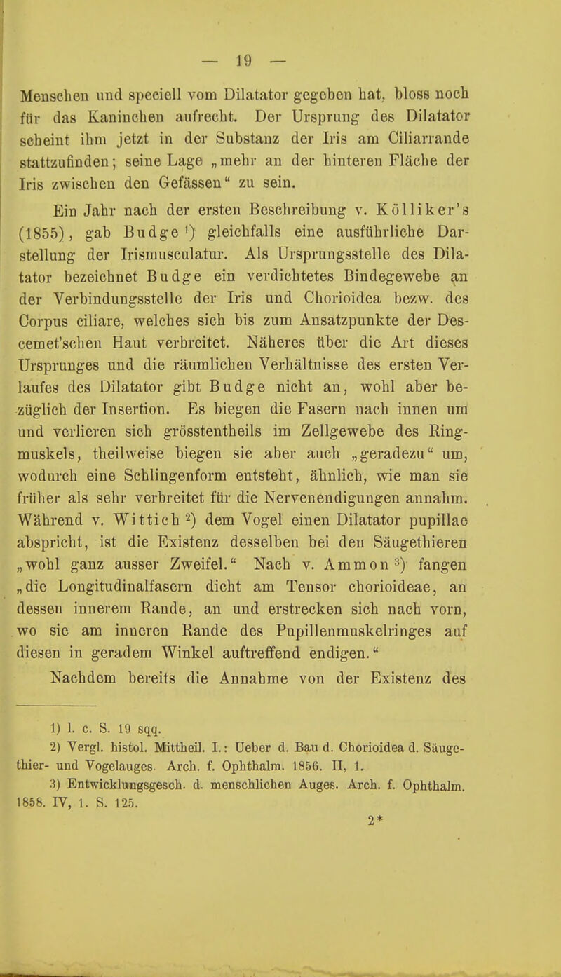 Menschen und speciell vom Diktator gegeben hat, bloss noch für das Kaninchen aufrecht. Der Ursprung des Dilatator scheint ihm jetzt in der Substanz der Iris am Ciliarrande stattzufinden; seine Lage „mehr an der hinteren Fläche der Iris zwischen den Gefässen zu sein. Ein Jahr nach der ersten Beschreibung v. Kölliker's (1855), gab Budge1) gleichfalls eine ausführliche Dar- stellung der Irismusculatur. Als Ursprungsstelle des Dila- tator bezeichnet Budge ein verdichtetes Bindegewebe an der Verbindungsstelle der Iris und Chorioidea bezw. des Corpus ciliare, welches sich bis zum Ansatzpunkte der Des- cemet'schen Haut verbreitet. Näheres über die Art dieses Ursprunges und die räumlichen Verhältnisse des ersten Ver- laufes des Dilatator gibt Budge nicht an, wohl aber be- züglich der Insertion. Es biegen die Fasern nach innen um und verlieren sich grösstentheils im Zellgewebe des Ring- muskels, theilweise biegen sie aber auch „geradezu um, wodurch eine Schlingenform entsteht, ähnlich, wie man sie früher als sehr verbreitet für die Nervenendigungen annahm. Während v. Wittich 2) dem Vogel einen Dilatator pupillae abspricht, ist die Existenz desselben bei den Säugethieren „wohl ganz ausser Zweifel. Nach v. Ammon3) fangen „die Longitudinalfasern dicht am Tensor chorioideae, an dessen innerem Rande, an und erstrecken sich nach vorn, wo sie am inneren Rande des Pupillenmuskelringes auf diesen in geradem Winkel auftreffend endigen. Nachdem bereits die Annahme von der Existenz des 1) 1. c. S. 10 sqq. 2) Vergl. histol. Mittheil. I.: Ueber d. Bau d. Chorioidea d. Säuge- thier- und Vogelauges. Arch. f. Ophthalm. 1856. II, 1. 3) Entwicklungsgesch. d. menschlichen Auges. Arch. f. Ophthalm. 1858. IV, 1. S. 125. 2*