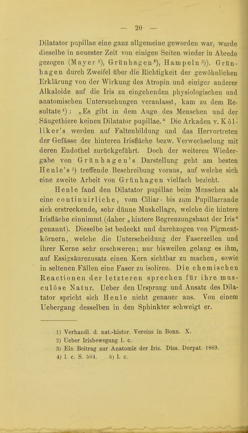 Dilatator pupillae eine ganz allgemeine geworden war, wurde dieselbe in neuester Zeit von einigen Seiten wieder in Abrede gezogen (Mayer1), Grünhagen1), Hampeln3)). Grün- hagen durch Zweifel über die Richtigkeit der gewöhnlichen Erklärung von der Wirkung des Atropin und einiger anderer Alkaloide auf die Iris zu eingehenden physiologischen und anatomischen Untersuchungen veranlasst, kam zu dem Re- sultate 4) : „ Es gibt in dem Auge des Menschen und der Säugethiere keinen Dilatator pupillae. Die Arkaden v. K ü 1: liker's werden auf Faltenbildung und das Hervortreten der Gefässe der hinteren Irisfläche bezw. Verwechselung mit deren Endothel zurückgeführt. Doch der weiteren Wieder- gabe von Grünhagen's Darstellung geht am besten Henle's5) treffende Beschreibung voraus, auf welche sich eine zweite Arbeit von Grünhagen vielfach bezieht. Henle fand den Dilatator pupillae beim Menschen als eine continuirliche, vom Ciliar- bis zum Pupillarrande sich erstreckende, sehr dünne Muskellage, welche die hintere Irisfläche einnimmt (daher „hintere Begrenzungshaut der Iris genannt). Dieselbe ist bedeckt und durchzogen von Pigment- körnern, welche die Unterscheidung der Faserzellen und ihrer Kerne sehr erschweren; nur bisweilen gelang es ihm, auf Essigsäurezusatz einen Kern sichtbar zu machen, sowie in seltenen Fällen eine Faser zu isoliren. Die chemischen Reactionen der letzteren sprechen für ihre mus- culöse Natur. Ueber den Ursprung und Ansatz des Dila- tator spricht sich Henle nicht genauer aus. Von einem Uebergang desselben in den Sphinkter schweigt er. 1) Verhandl. d. nat.-histor. Vereins in Bonn. X. 2) Ueber Irisbewegung 1. c. 3) Ein Beitrag zur Anatomie der Iris. Diss. Dorpat. 1869. 4) 1. c. S. 504. 5) 1. c.