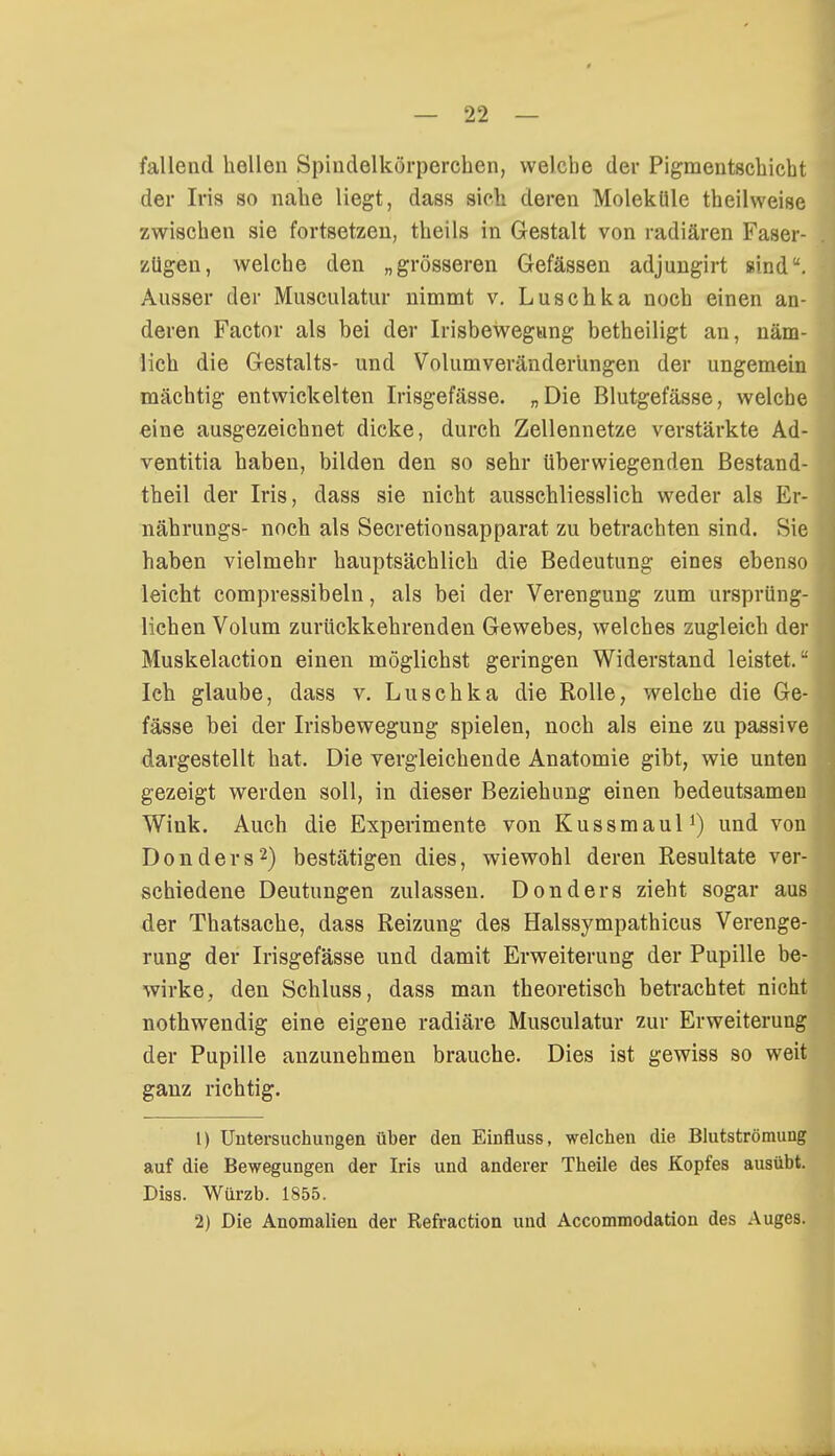 fallend hellen Spindelkörperchen, welche der Pigmentschicht der Iris so nahe liegt, dass sich deren Moleküle theihveise zwischen sie fortsetzen, theils in Gestalt von radiären Faser- zügen, welche den „grösseren Gefässen adjungirt sind. Ausser der Musculatur nimmt v. Luschka noch einen an- deren Factor als hei der Irisbewegung betheiligt an, näm- lich die Gestalts- und Volumveränderüngen der ungemein mächtig entwickelten Irisgefässe. „Die Blutgefässe, welche eine ausgezeichnet dicke, durch Zellennetze verstärkte Ad- ventitia haben, bilden den so sehr überwiegenden Bestand- teil der Iris, dass sie nicht ausschliesslich weder als Er- nährungs- noch als Secretionsapparat zu betrachten sind. Sie haben vielmehr hauptsächlich die Bedeutung eines ebenso leicht compressibeln, als bei der Verengung zum ursprüng- lichen Volum zurückkehrenden Gewebes, welches zugleich der Muskelaction einen möglichst geringen Widerstand leistet. Ich glaube, dass v. Luschka die Rolle, welche die Ge- fässe bei der Irisbewegung spielen, noch als eine zu passive dargestellt hat. Die vergleichende Anatomie gibt, wie unten gezeigt werden soll, in dieser Beziehung einen bedeutsamen Wink. Auch die Experimente von Kussmaul1) und von Don der s2) bestätigen dies, wiewohl deren Resultate ver- schiedene Deutungen zulassen. Donders zieht sogar aus der Thatsache, dass Reizung des Halssympathicus Verenge- rung der Irisgefässe und damit Erweiterung der Pupille be- wirke, den Schluss, dass man theoretisch betrachtet nicht nothwendig eine eigene radiäre Musculatur zur Erweiterung der Pupille anzunehmen brauche. Dies ist gewiss so weit ganz richtig. 1) Untersuchungen über den Einfluss, welchen die Blutströmung auf die Bewegungen der Iris und anderer Theile des Kopfes ausübt. Diss. Würzb. 1855. 2) Die Anomalien der Refraction und Accommodation des Auges.