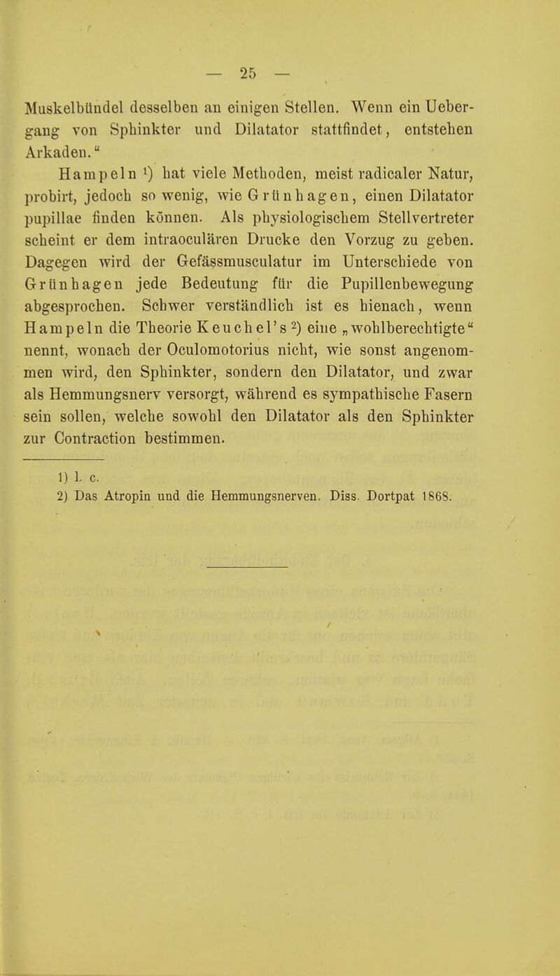 Muskelbündel desselben an einigen Stellen. Wenn ein Ueber- gang von Sphinkter und Dilatator stattfindet, entstehen Arkaden. Hampeln l) hat viele Methoden, meist radicaler Natur, probirt, jedoch sowenig, wie Grünhagen, einen Dilatator pupillae finden können. Als physiologischem Stellvertreter scheint er dem intraoculären Drucke den Vorzug zu geben. Dagegen wird der Gefässmusculatur im Unterschiede von Grünhagen jede Bedeutung für die Pupillenbewegung abgesprochen. Schwer verständlich ist es hienach, wenn Hampeln die Theorie Keuch el's2) eine „wohlberechtigte nennt, wonach der Oculomotorius nicht, wie sonst angenom- men wird, den Sphinkter, sondern den Dilatator, und zwar als Hemmungsnerv versorgt, während es sympathische Fasern sein sollen, welche sowohl den Dilatator als den Sphinkter zur Contraction bestimmen. 1) 1. c. 2) Das Atropin und die Hemmungsnerven. Diss. Dortpat 186S.