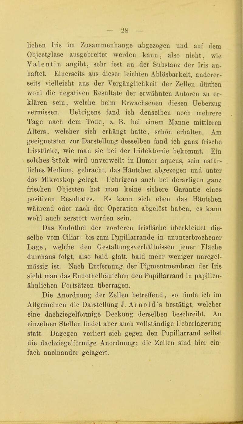 liehen Iris im Zusammenhange abgezogen und auf dem Objectglase ausgebreitet werden kann, also nicht, wie Valentin angibt, sehr fest an der Substanz der Iris an- haftet. Einerseits aus dieser leichten Ablösbarkeit, anderer- seits vielleicht aus der Vergänglichkeit der Zellen dürften wohl die negativen Resultate der erwähnten Autoren zu er- klären sein, welche beim Erwachsenen diesen Ueberzug vermissen. Uebrigens fand ich denselben noch mehrere Tage nach dem Tode, z. B. bei einem Manne mittleren Alters, welcher sich erhängt hatte, schön erhalten. Am geeignetsten zur Darstellung desselben fand ich ganz frische Irisstücke, wie man sie bei der Iridektomie bekommt. Ein solches Stück wird unverweilt in Humor aqueus, sein natür- liches Medium, gebracht, das Häutchen abgezogen und unter das Mikroskop gelegt. Uebrigens auch bei derartigen ganz frischen Objecten hat man keine sichere Garantie eines positiven Resultates. Es kann sich eben das Häutchen während oder nach der Operation abgelöst haben, es kann wohl auch zerstört worden sein. Das Endothel der vorderen Irisfläche überkleidet die- selbe vom Ciliar- bis zum Pupillarrande in ununterbrochener Lage, wejehe den Gestaltlingsverhältnissen jener Fläche durchaus folgt, also bald glatt, bald mehr weniger unregel- mässig ist. Nach Entfernung der Pigmentmembran der Iris sieht man das Endothelhäutchen den Pupillarrand in papillen- ähnlichen Fortsätzen überragen. Die Anordnung der Zellen betreffend, so finde ich im Allgemeinen die Darstellung J. Arnold's bestätigt, welcher eine dachziegelförmige Deckung derselben beschreibt. An einzelnen Stellen findet aber auch vollständige Ueberlageruug statt. Dagegen verliert sich gegen den Pupillarrand selbst die dachziegelförmige Anordnung; die Zellen sind hier ein- fach aneinander gelagert.