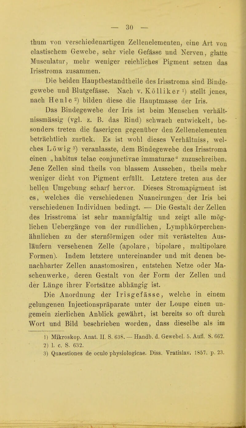 thum von verschiedenartigen Zellenelementen, eine Art von elastischem Gewebe, sehr viele Gefässe und Nerven, glatte Musculatar, mehr weniger reichliches Pigment setzen das Irisstroma zusammen. Die beiden Hauptbestandteile des Irisstroma sind Binde- gewebe und Blutgefässe. Nach v. Kölliker l) stellt jenes, nach He nie2) bilden diese die Hauptmasse der Iris. Das Bindegewebe der Iris ist beim Menschen verhält- nissmässig (vgl. z. B. das Rind) schwach entwickelt, be- sonders treten die faserigen gegenüber den Zellenelementen beträchtlich zurück. Es ist wohl dieses Verhältniss, wel- ches Löwig3) veranlasste, dem Bindegewebe des Irisstroma einen „habitus telae conjunctivae immaturae zuzuschreiben. Jene Zellen sind theils von blassem Aussehen, theils mehr weniger dicht von Pigment erfüllt. Letztere treten aus der hellen Umgebung scharf hervor. Dieses Stromapigment ist es, welches die verschiedenen Nuancirungen der Iris bei verschiedenen Individuen bedingt. — Die Gestalt der Zellen des Irisstroma ist sehr mannigfaltig und zeigt alle mög- lichen Uebergänge von der rundlichen, Lymphkörperchen- ähnlichen zu der sternförmigen oder mit verästelten Aus- läufern versehenen Zelle (apolare, bipolare, multipolare Formen). Indem letztere untereinander und mit denen be- nachbarter Zellen anastomosiren, entstehen Netze oder Ma- schenwerke, deren Gestalt von der Form der Zellen und der Länge ihrer Fortsätze abhängig ist. Die Anordnung der Irisgefässe, welche in einem gelungenen Injectionspräparate unter der Loupe einen un- gemein zierlichen Anblick gewährt, ist bereits so oft durch Wort und Bild beschrieben worden, dass dieselbe als im 1) Mikroskop. Anat. II. S. 638. — Handb. d. Gewebel. 5. Aufl. S. 662. 2) 1. c. S. 632. 3) Quaestiones de oculo physiologicae. Diss. Vratislav. 1857. p. 23.