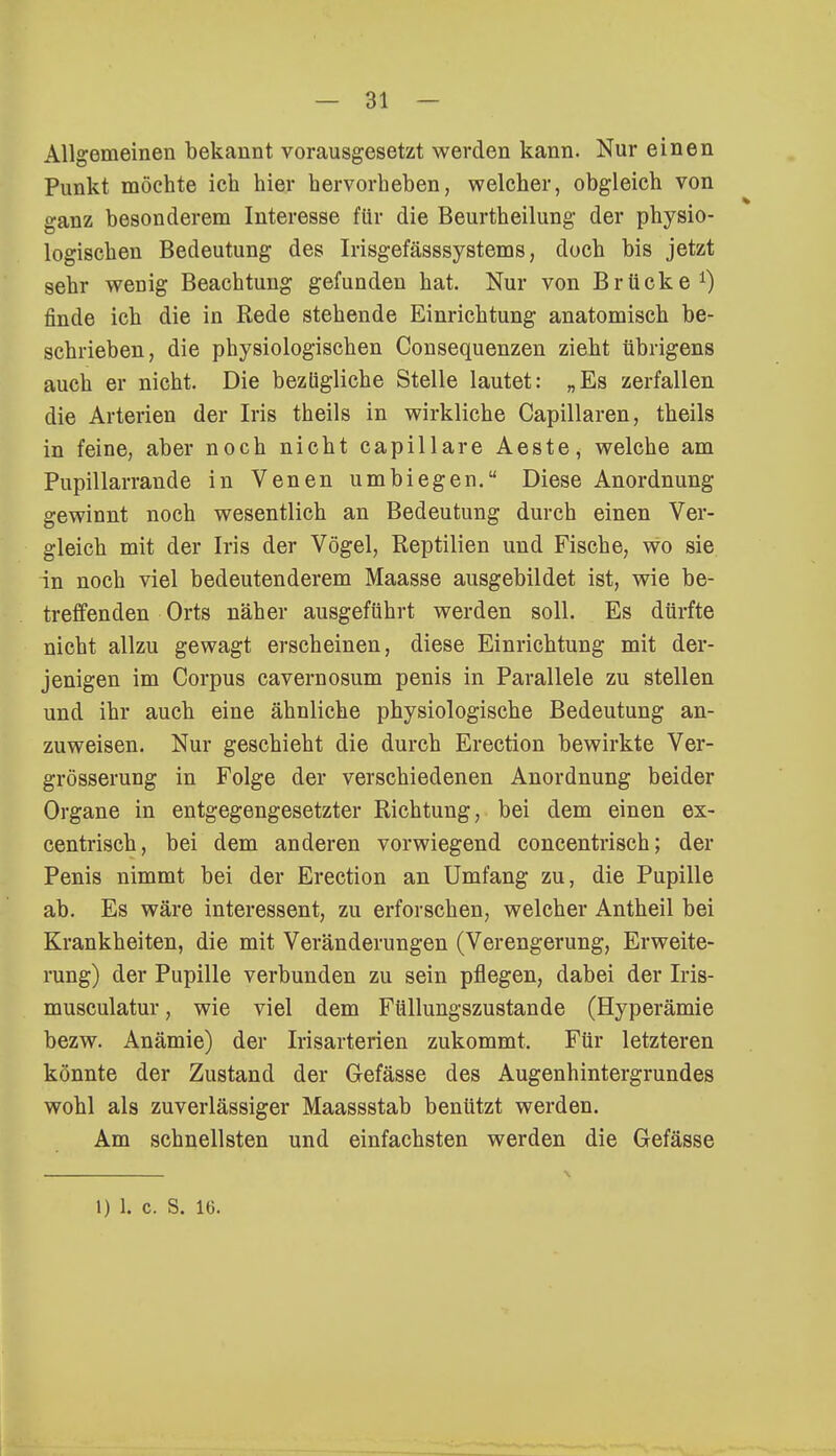 Allgemeinen bekannt vorausgesetzt werden kann. Nur einen Punkt möchte ich hier hervorheben, welcher, obgleich von ganz besonderem Interesse für die Beurtheilung der physio- logischen Bedeutung des Irisgefässsystems, doch bis jetzt sehr wenig Beachtung gefunden hat. Nur von Brücke1) finde ich die in Rede stehende Einrichtung anatomisch be- schrieben, die physiologischen Consequenzen zieht übrigens auch er nicht. Die bezügliche Stelle lautet: „Es zerfallen die Arterien der Iris theils in wirkliche Capillaren, theils in feine, aber noch nicht capillare Aeste, welche am Pupillarrande in Venen umbiegen. Diese Anordnung gewinnt noch wesentlich an Bedeutung durch einen Ver- gleich mit der Iris der Vögel, Reptilien und Fische, wo sie in noch viel bedeutenderem Maasse ausgebildet ist, wie be- treffenden Orts näher ausgeführt werden soll. Es dürfte nicht allzu gewagt erscheinen, diese Einrichtung mit der- jenigen im Corpus cavernosum penis in Parallele zu stellen und ihr auch eine ähnliche physiologische Bedeutung an- zuweisen. Nur geschieht die durch Erection bewirkte Ver- grösserung in Folge der verschiedenen Anordnung beider Organe in entgegengesetzter Richtung, bei dem einen ex- centrisch, bei dem anderen vorwiegend concentrisch; der Penis nimmt bei der Erection an Umfang zu, die Pupille ab. Es wäre Interessent, zu erforschen, welcher Antheil bei Krankheiten, die mit Veränderungen (Verengerung, Erweite- rung) der Pupille verbunden zu sein pflegen, dabei der Iris- musculatur, wie viel dem Füllungszustande (Hyperämie bezw. Anämie) der Irisarterien zukommt. Für letzteren könnte der Zustand der Gefässe des Augenhintergrundes wohl als zuverlässiger Maassstab benützt werden. Am schnellsten und einfachsten werden die Gefässe