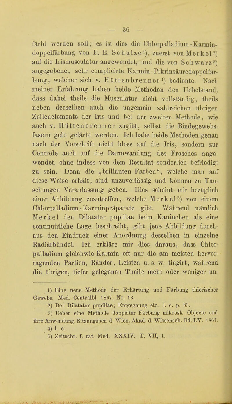 färbt werden soll; es ist dies die Chlorpalladium-Karmin- doppelfärbung von F. E. Schulze1), zuerst von Merkel2) auf die Irismusculatur angewendet, und die von Schwarz '■'•) angegebene, sehr coraplicirte Karmin-Pikrinsäuredoppelfär- bung, welcher sieb v. Hüttenbrenner4) bediente. Nach meiner Erfahrung haben beide Methoden den Uebelstand, dass dabei theils die Musculatur nicht vollständig, theils neben derselben auch die ungemein zahlreichen übrigen Zellenelemente der Iris und bei der zweiten Methode, wie auch v. Hüttenbrenner zugibt, selbst die Bindegewebs- fasern gelb gefärbt werden. Ich habe beide Methoden genau nach der Vorschrift nicht bloss auf die Iris, sondern zur Controle auch auf die Darmwandung des Frosches ange- wendet, ohne indess von dem Resultat sonderlich befriedigt zu sein. Denn die „brillanten Farben, welche man auf diese Weise erhält, sind unzuverlässig und können zu Täu- schungen Veranlassung geben. Dies scheint mir bezüglich einer Abbildung zuzutreffen, welche Merkel5) von einem Chlorpalladium - Karminpräparate gibt. Während nämlich Merkel den Dilatator pupillae beim Kaninchen als eine continuirliche Lage beschreibt, gibt jene Abbildung durch- aus den Eindruck einer Anordnung desselben in einzelne Radiärbündel. Ich erkläre mir dies daraus, dass Chlor- palladium gleichwie Karmin oft nur die am meisten hervor- ragenden Partien, Ränder, Leisten u. s. w. tingirt, während die übrigen, tiefer gelegenen Theile mehr oder weniger un- 1) Eine neue Methode der Erhärtung und Färbung thierischer Gewebe. Med. Centralbl. 1867. Nr. 13. 2) Der Dilatator pupillae; Entgegnung etc. 1. c. p. 83. 3) Ueber eine Methode doppelter Färbung mikrosk. Objecte und ihre Anwendung. Sitzungsber. d. Wien. Akad. d. Wissensch. Bd. LV. 1867. 4) 1. c. ' 5) Zeitschr. f. rat. Med. XXXIV. T. VII, L