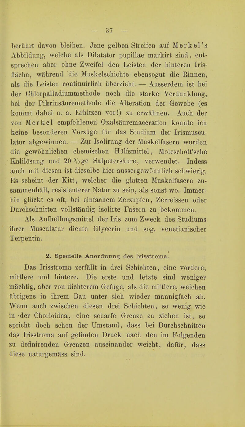 berührt davon bleiben. Jene gelben Streifen auf Merkel's Abbildung, welche als Dilatator pupillae markirt sind, ent- sprechen aber ohne Zweifel den Leisten der hinteren Iris- fläche, während die Muskelschichte ebensogut die Rinnen, als die Leisten continuirlich überzieht. — Ausserdem ist bei der Chlorpalladiummethode noch die starke Verdunklung, bei der Pikrinsäuremethode die Alteration der Gewebe (es kommt dabei u. a. Erhitzen vor!) zu erwähnen. Auch der von Merkel empfohlenen Oxalsäuremaceration konnte ich keine besonderen Vorzüge für das Studium der Irismuscu- latur abgewinnen. — Zur Isolirung der Muskelfasern wurden die gewöhnlichen chemischen Hülfsmittel, Moleschott'sche Kalilösung und 20°/oge Salpetersäure, verwendet. Indess auch mit diesen ist dieselbe hier aussergewöhnlich schwierig. Es scheint der Kitt, welcher die glatten Muskelfasern zu- sammenhält, resistenterer Natur zu sein, als sonst wo. Immer- hin glückt es oft, bei einfachem Zerzupfen, Zerreissen oder Durchschnitten vollständig isolirte Fasern zu bekommen. Als Aufhellungsmittel der Iris zum Zweck des Studiums ihrer Musculatur diente Glycerin und sog. venetianischer Terpentin. 2. Specielle Anordnung des Irisstroma. Das Irisstroma zerfällt in drei Schichten, eine vordere, mittlere und hintere. Die erste und letzte sind weniger mächtig, aber von dichterem Gefüge, als die mittlere, weichen übrigens in ihrem Bau unter sich wieder mannigfach ab. Wenn auch zwischen diesen drei Schichten, so wenig wie in-der Chorioidea, eine scharfe Grenze zu ziehen ist, so spricht doch schon der Umstand, dass bei Durchschnitten das Irisstroma auf gelinden Druck nach den im Folgenden zu definirenden Grenzen auseinander weicht, dafür, dass diese naturgemäss sind.