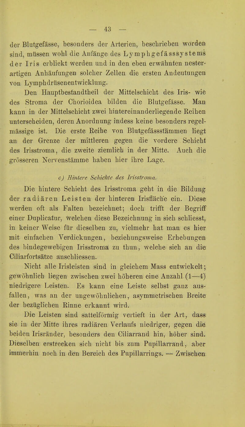 der Blutgefässe, besonders der Arterien, beschrieben worden sind, müssen wohl die Anfänge des Ly mphgefässsystems der Iris erblickt werden und in den eben erwähnten nester- artigen Anhäufungen solcher Zellen die ersten Andeutungen von Lymphdrüsenentwicklung. Den Hauptbestandteil der Mittelschicht des Iris- wie des Stroma der Chorioidea bilden die Blutgefässe. Man kann in der Mittelschicht zwei hintereinanderliegende Reihen unterscheiden, deren Anordnung indess keine besonders regel- mässige ist. Die erste Reihe von Blutgefässstämmen liegt an der Grenze der mittleren gegen die vordere Schicht des Irisstroma, die zweite ziemlich in der Mitte. Auch die grösseren Nervenstämme haben hier ihre Lage. c) Hintere Schichte des Irisstroma. Die hintere Schicht des Irisstroma geht in die Bildung der radiären Leisten der hinteren Irisfläch'e ein. Diese werden oft als Falten bezeichnet; doch trifft der Begriff einer Duplicatur, welchen diese Bezeichnung in sich schliesst, in keiner Weise für dieselben zu, vielmehr hat man es hier mit einfachen Verdickungen, beziehungsweise Erhebungen des bindegewebigen Irisstroma zu thun, welche sich an die Ciliarfortsätze anschliessen. Nicht alle Irisleisten sind in gleichem Mass entwickelt; gewöhnlich liegen zwischen zwei höheren eine Anzahl (1—4) niedrigere Leisten. Es kann eine Leiste selbst ganz aus- fallen, was an der ungewöhnlichen, asymmetrischen Breite der bezüglichen Rinne erkannt wird. Die Leisten sind sattelförmig vertieft in der Art, dass sie in der Mitte ihres radiären Verlaufs niedriger, gegen die beiden Irisränder, besonders den Ciliarrand hin, höher sind. Dieselben erstrecken sich nicht bis zum Pupillarrand, aber immerhin noch in den Bereich des Pupillarrings. — Zwischen