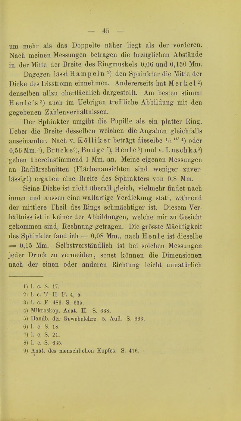 um mehr als das Doppelte näher liegt als der vorderen. Nach meinen Messungen betragen die bezüglichen Abstände in der Mitte der Breite des Ringmuskels 0,06 und 0,150 Mm. Dagegen lässt Hampeln *) den Sphinkter die Mitte der Dicke des Irisstroma einnehmen. Andererseits hat Merkel2) denselben allzu oberflächlich dargestellt. Am besten stimmt Henle's3) auch im Uebrigen treffliche Abbildung mit den gegebenen Zahlenverhältnissen. Der Sphinkter umgibt die Pupille als ein platter Ring. Ueber die Breite desselben weichen die Angaben gleichfalls auseinander. Nach v. Kolliker beträgt dieselbe V*4) oder 0,56 Mm.5), Brücke6), Budge 7), Henle8) und v. Luschka9) geben übereinstimmend 1 Mm. an. Meine eigenen Messungen an Radiärschnitten (Flächenansichten sind weniger zuver- lässig!) ergaben eine Breite des Sphinkters von 0,8 Mm. Seine Dicke ist nicht überall gleich, vielmehr findet nach innen und aussen eine wallartige Verdickung statt, während der mittlere Theil des Rings schmächtiger ist. Diesem Ver- hältniss ist in keiner der Abbildungen, welche mir zu Gesicht gekommen sind, Rechnung getragen. Die grösste Mächtigkeit des Sphinkter fand ich = 0,08 Mm., nach Henle ist dieselbe = 0,15 Mm. Selbstverständlich ist bei solchen Messungen jeder Druck zu vermeiden, sonst können die Dimensionen nach der einen oder anderen Richtung leicht unnatürlich 1) 1. c. S. n. 2) 1. c. T. II. F. 4, a. 3) 1. c. F. 486. S. 635. 4) Mikroskop. Anat. II. S. 638. 5) Handb. der Gewebelehre. 5. Aufl. S. 663. 6) 1. c. S. 18. 7) 1. c. S. 21. 8) 1. c. S. 635. 9) Anat. des menschlichen Kopfes. S. 416.